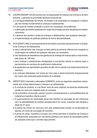151
Lei n. 8.069/1990
CADERNO ESQUEMATIZADO
www.grancursosonline.com.br
13. (CESPE/2020/MP-CE) De acordo com as disposições do Estatuto da Criança e do Ado-
lescente, a garantia da prioridade absoluta compreende
a. a corresponsabilidade da família, do Estado e da sociedade em assegurar a efetiva-
ção dos direitos fundamentais a crianças e adolescentes.
b. a primazia de receber proteção e socorro em quaisquer circunstâncias.
c. a efetivação de direitos especiais em razão da condição peculiar de pessoa em desen-
volvimento.
d. o alcance dos direitos a todas as crianças e adolescentes, sem qualquer distinção.
e. a implementação de políticas públicas de forma descentralizada.
14. (FCC/2020/TJ-MS) O acompanhamento domiciliar é previsto expressamente no Estatu-
to da Criança e do Adolescente
a. para o atendimento das crianças na faixa etária da primeira infância com suspeita ou
confirmação de violência de qualquer natureza, se necessário.
b. nas hipóteses de desistência dos genitores da entrega de criança após o nascimento,
pelo prazo de 180 dias.
c. para crianças e adolescentes reintegrados à sua família natural ou extensa após a
permanência em serviços de acolhimento institucional.
d. às gestantes que apresentem gravidez de alto risco à saúde e ao desenvolvimento do
nascituro.
e. às crianças detectadas com sinais de risco para o desenvolvimento biopsicossocial
por meios dos protocolos padronizados de avaliação.
15. (MPDFT/2021) Assinale a alternativa CORRETA, entre as seguintes assertivas relacio-
nadas aos crimes relacionados à criança e ao adolescente:
a. A conduta de produzir e a de filmar cena de sexo explícito envolvendo adolescente
resulta em concurso material entre as condutas.
b. Há automática consunção quando ocorrem armazenamento e compartilhamento de
material pornográfico infanto juvenil.
c. A superveniência da maioridade penal não interfere na apuração de ato infracional
nem na aplicabilidade de medida socioeducativa em curso, enquanto não atingida a
idade de 21 anos.
d. A prática de crimes em concurso com dois adolescentes resulta na condenação de
apenas um crime de corrupção de menores.
e. A perda do cargo, mandato ou função, em crimes previstos no Estatuto da Criança e
do Adolescente praticados por servidores públicos com abuso de autoridade poderá
ser aplicada ainda que o servidor seja primário.
 