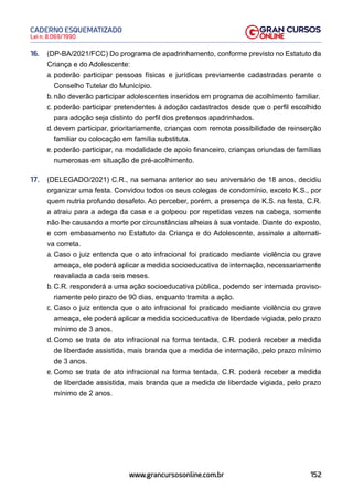 152
Lei n. 8.069/1990
CADERNO ESQUEMATIZADO
www.grancursosonline.com.br
16. (DP-BA/2021/FCC) Do programa de apadrinhamento, conforme previsto no Estatuto da
Criança e do Adolescente:
a. poderão participar pessoas físicas e jurídicas previamente cadastradas perante o
Conselho Tutelar do Município.
b. não deverão participar adolescentes inseridos em programa de acolhimento familiar.
c. poderão participar pretendentes à adoção cadastrados desde que o perfil escolhido
para adoção seja distinto do perfil dos pretensos apadrinhados.
d. devem participar, prioritariamente, crianças com remota possibilidade de reinserção
familiar ou colocação em família substituta.
e. poderão participar, na modalidade de apoio financeiro, crianças oriundas de famílias
numerosas em situação de pré-acolhimento.
17. (DELEGADO/2021) C.R., na semana anterior ao seu aniversário de 18 anos, decidiu
organizar uma festa. Convidou todos os seus colegas de condomínio, exceto K.S., por
quem nutria profundo desafeto. Ao perceber, porém, a presença de K.S. na festa, C.R.
a atraiu para a adega da casa e a golpeou por repetidas vezes na cabeça, somente
não lhe causando a morte por circunstâncias alheias à sua vontade. Diante do exposto,
e com embasamento no Estatuto da Criança e do Adolescente, assinale a alternati-
va correta.
a. Caso o juiz entenda que o ato infracional foi praticado mediante violência ou grave
ameaça, ele poderá aplicar a medida socioeducativa de internação, necessariamente
reavaliada a cada seis meses.
b. C.R. responderá a uma ação socioeducativa pública, podendo ser internada proviso-
riamente pelo prazo de 90 dias, enquanto tramita a ação.
c. Caso o juiz entenda que o ato infracional foi praticado mediante violência ou grave
ameaça, ele poderá aplicar a medida socioeducativa de liberdade vigiada, pelo prazo
mínimo de 3 anos.
d. Como se trata de ato infracional na forma tentada, C.R. poderá receber a medida
de liberdade assistida, mais branda que a medida de internação, pelo prazo mínimo
de 3 anos.
e. Como se trata de ato infracional na forma tentada, C.R. poderá receber a medida
de liberdade assistida, mais branda que a medida de liberdade vigiada, pelo prazo
mínimo de 2 anos.
 