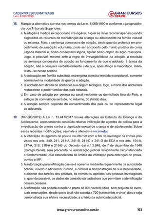 153
Lei n. 8.069/1990
CADERNO ESQUEMATIZADO
www.grancursosonline.com.br
18. Marque a alternativa correta nos termos da Lei n. 8.069/1990 e conforme a jurisprudên-
cia dos Tribunais Superiores:
a. A adoção é medida excepcional e irrevogável, à qual se deve recorrer apenas quando
esgotados os recursos de manutenção da criança ou adolescente na família natural
ou extensa. Mas, a sentença concessiva de adoção, ainda quando proferida em pro-
cedimento de jurisdição voluntária, pode ser encoberta pelo manto protetor da coisa
julgada material e, como consectário lógico, figurar como objeto de ação rescisória.
Logo, é possível, mesmo ante a regra da irrevogabilidade da adoção, a rescisão
de sentença concessiva de adoção ao fundamento de que o adotado, à época da
adoção, não a desejava verdadeiramente e de que, após atingir a maioridade, mani-
festou-se nesse sentido.
b. A colocação em família substituta estrangeira constitui medida excepcional, somente
admissível na modalidade de guarda e adoção.
c. O adotado tem direito de conhecer sua origem biológica, logo, a morte dos adotantes
restabelece o poder familiar dos pais naturais.
d. Em caso de adoção por pessoa ou casal residente ou domiciliado fora do País, o
estágio de convivência será de, no máximo, 30 (trinta) dias.
e. A adoção sempre depende do consentimento dos pais ou do representante legal
do adotando.
19. (MP-GO/2019) A Lei n. 13.441/2017 trouxe alterações ao Estatuto da Criança e do
Adolescente, acrescentando conteúdo relativo infiltração de agentes de polícia para a
investigação de crimes contra a dignidade sexual de criança e de adolescente. Sobre
essas recentes modificações, assinale a alternativa incorreta:
a. A infiltração de agentes de polícia na internet com o fim de investigar os crimes pre-
vistos nos arts. 240, 241, 241-A, 241-B, 241-C e 241-D do ECA e nos arts. 154-A,
217-A, 218, 218-A e 218-B do Decreto -Lei n.º 2.848, de 7 de dezembro de 1940
(Código Penal), será precedida de autorização judicial devidamente circunstanciada
e fundamentada, que estabelecerá os limites da infiltração para obtenção de prova,
ouvido o MP.
b. A autorização para infiltração dar-se-á somente mediante requerimento da autoridade
policial, ouvido o Ministério Público, e conterá a demonstração de sua necessidade,
o alcance das tarefas dos policiais, os nomes ou apelidos das pessoas investigadas
e, quando possível, os dados de conexão ou cadastrais que permitam a identificação
dessas pessoas.
c. A infiltração não poderá exceder o prazo de 90 (noventa) dias, sem prejuízo de even-
tuais renovações, desde que o total não exceda a 720 (setecentos e vinte) dias e seja
demonstrada sua efetiva necessidade, a critério da autoridade judicial.
 