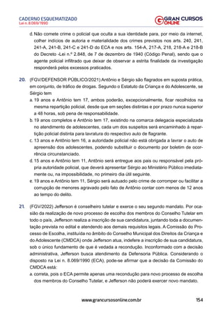 154
Lei n. 8.069/1990
CADERNO ESQUEMATIZADO
www.grancursosonline.com.br
d. Não comete crime o policial que oculta a sua identidade para, por meio da internet,
colher indícios de autoria e materialidade dos crimes previstos nos arts. 240, 241,
241-A, 241-B, 241-C e 241-D do ECA e nos arts. 154-A, 217-A, 218, 218-A e 218-B
do Decreto -Lei n.º 2.848, de 7 de dezembro de 1940 (Código Penal), sendo que o
agente policial infiltrado que deixar de observar a estrita finalidade da investigação
responderá pelos excessos praticados.
20. (FGV/DEFENSOR PÚBLICO/2021) Antônio e Sérgio são flagrados em suposta prática,
em conjunto, de tráfico de drogas. Segundo o Estatuto da Criança e do Adolescente, se
Sérgio tem
a. 19 anos e Antônio tem 17, ambos poderão, excepcionalmente, ficar recolhidos na
mesma repartição policial, desde que em seções distintas e por prazo nunca superior
a 48 horas, sob pena de responsabilidade.
b. 19 anos completos e Antônio tem 17, existindo na comarca delegacia especializada
no atendimento de adolescentes, cada um dos suspeitos será encaminhado à repar-
tição policial distinta para lavratura do respectivo auto de flagrante.
c. 13 anos e Antônio tem 16, a autoridade policial não está obrigada a lavrar o auto de
apreensão dos adolescentes, podendo substituir o documento por boletim de ocor-
rência circunstanciado.
d. 15 anos e Antônio tem 11, Antônio será entregue aos pais ou responsável pela pró-
pria autoridade policial, que deverá apresentar Sérgio ao Ministério Público imediata-
mente ou, na impossibilidade, no primeiro dia útil seguinte.
e. 19 anos e Antônio tem 11, Sérgio será autuado pelo crime de corromper ou facilitar a
corrupção de menores agravado pelo fato de Antônio contar com menos de 12 anos
ao tempo do delito.
21. (FGV/2022) Jefferson é conselheiro tutelar e exerce o seu segundo mandato. Por oca-
sião da realização de novo processo de escolha dos membros do Conselho Tutelar em
todo o país, Jefferson realiza a inscrição de sua candidatura, juntando toda a documen-
tação prevista no edital e atendendo aos demais requisitos legais. A Comissão do Pro-
cesso de Escolha, instituída no âmbito do Conselho Municipal dos Direitos da Criança e
do Adolescente (CMDCA) onde Jefferson atua, indefere a inscrição de sua candidatura,
sob o único fundamento de que é vedada a recondução. Inconformado com a decisão
administrativa, Jefferson busca atendimento da Defensoria Pública. Considerando o
disposto na Lei n. 8.069/1990 (ECA), pode-se afirmar que a decisão da Comissão do
CMDCA está:
a. correta, pois o ECA permite apenas uma recondução para novo processo de escolha
dos membros do Conselho Tutelar, e Jefferson não poderá exercer novo mandato.
 