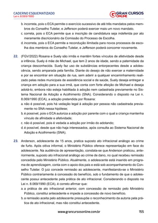 155
Lei n. 8.069/1990
CADERNO ESQUEMATIZADO
www.grancursosonline.com.br
b. incorreta, pois o ECA permite o exercício sucessivo de até três mandatos pelos mem-
bros do Conselho Tutelar, e Jefferson poderá exercer mais um novo mandato.
c. correta, pois o ECA permite que a inscrição de candidatura seja indeferida por ato
meramente discricionário da Comissão do Processo de Escolha.
d. incorreta, pois o ECA permite a recondução ilimitada para novos processos de esco-
lha dos membros do Conselho Tutelar, e Jefferson poderá concorrer novamente.
22. (FGV/2022) Rosana e Suely são irmãs e mantêm fortes vínculos de afetividade desde
a infância. Suely é mãe de Michael, que tem 2 anos de idade, sendo a paternidade da
criança desconhecida. Suely faz uso de substâncias entorpecentes desde a adoles-
cência, sendo amparada pela família. Diante do desejo de não exercer a maternidade
e por se encontrar em situação de rua, sem aderir a qualquer encaminhamento reali-
zado pelas redes municipais de assistência social e de saúde, Suely deseja entregar a
criança em adoção para a sua irmã, que conta com forte afeição de Michael e deseja
adotá-lo, embora não esteja habilitada à adoção nem cadastrada previamente no Sis-
tema Nacional de Adoção e Acolhimento (SNA). Considerando o disposto na Lei n.
8.069/1990 (ECA), a adoção pretendida por Rosana:
a. não é possível, pois há vedação legal à adoção por pessoa não cadastrada previa-
mente no SNA nessa hipótese;
b. é possível, pois o ECA autoriza a adoção por parente com o qual a criança mantenha
vínculo de afinidade e afetividade;
c. não é possível, pois é vedada a adoção por irmão do adotando;
d. é possível, desde que não haja interessados, após consulta ao Sistema Nacional de
Adoção e Acolhimento (SNA).
23. Anderson, adolescente de 15 anos, pratica suposto ato infracional análogo ao crime
de furto. Após oitiva informal, o Ministério Público oferece representação em face do
adolescente. Na audiência de apresentação, constata-se que Anderson praticou, ante-
riormente, suposto ato infracional análogo ao crime de dano, no qual recebeu remissão
concedida pelo Ministério Público. Atualmente, o adolescente está inserido em progra-
ma de aprendizagem, conta com o apoio dos pais e está sob acompanhamento do Con-
selho Tutelar. O juiz concede remissão ao adolescente, manifestando-se o Ministério
Público contrariamente à concessão do benefício, sob o fundamento de que o adoles-
cente possui antecedente pela prática de ato infracional. Considerando o disposto na
Lei n. 8.069/1990 (ECA), é correto afirmar que:
a. a prática de ato infracional anterior, com concessão de remissão pelo Ministério
Público, constitui antecedente e impede a concessão de novo benefício.
b. a remissão aceita pelo adolescente pressupõe o reconhecimento da autoria pela prá-
tica de ato infracional, mas não constitui antecedente.
 