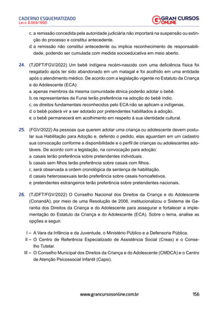 156
Lei n. 8.069/1990
CADERNO ESQUEMATIZADO
www.grancursosonline.com.br
c. a remissão concedida pela autoridade judiciária não importará na suspensão ou extin-
ção do processo e constitui antecedente.
d. a remissão não constitui antecedente ou implica reconhecimento de responsabili-
dade, podendo ser cumulada com medida socioeducativa em meio aberto.
24. (TJDFT/FGV/2022) Um bebê indígena recém-nascido com uma deficiência física foi
resgatado após ter sido abandonado em um matagal e foi acolhido em uma entidade
após o atendimento médico. De acordo com a legislação vigente no Estatuto da Criança
e do Adolescente (ECA):
a. apenas membros da mesma comunidade étnica poderão adotar o bebê.
b. os representantes da Funai terão preferência na adoção do bebê índio.
c. os direitos fundamentais reconhecidos pelo ECA não se aplicam a indígenas.
d. o bebê poderá vir a ser adotado por pretendentes habilitados à adoção.
e. o bebê permanecerá em acolhimento em respeito à sua identidade cultural.
25. (FGV/2022) As pessoas que querem adotar uma criança ou adolescente devem postu-
lar sua Habilitação para Adoção e, deferido o pedido, elas aguardam em um cadastro
sua convocação conforme a disponibilidade e o perfil de crianças ou adolescentes ado-
táveis. De acordo com a legislação, na convocação para adoção:
a. casais terão preferência sobre pretendentes individuais.
b. casais sem filhos terão preferência sobre casais com filhos.
c. será observada a ordem cronológica da sentença de habilitação.
d. casais heterossexuais terão preferência sobre casais homoafetivos.
e. pretendentes estrangeiros terão preferência sobre pretendentes nacionais.
26. (TJDFT/FGV/2022) O Conselho Nacional dos Direitos da Criança e do Adolescente
(ConandA), por meio de uma Resolução de 2006, institucionalizou o Sistema de Ga-
rantia dos Direitos da Criança e do Adolescente para assegurar e fortalecer a imple-
mentação do Estatuto da Criança e do Adolescente (ECA). Sobre o tema, analise as
opções a seguir.
I – A Vara da Infância e da Juventude, o Ministério Público e a Defensoria Pública.
II – O Centro de Referência Especializado de Assistência Social (Creas) e o Conse-
lho Tutelar.
III – O Conselho Municipal dos Direitos da Criança e do Adolescente (CMDCA) e o Centro
de Atenção Psicossocial Infantil (Capsi).
 