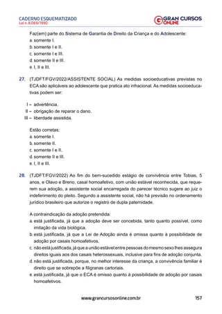 157
Lei n. 8.069/1990
CADERNO ESQUEMATIZADO
www.grancursosonline.com.br
Faz(em) parte do Sistema de Garantia de Direito da Criança e do Adolescente:
a. somente I.
b. somente I e II.
c. somente I e III.
d. somente II e III.
e. I, II e III.
27. (TJDFT/FGV/2022/ASSISTENTE SOCIAL) As medidas socioeducativas previstas no
ECA são aplicáveis ao adolescente que pratica ato infracional. As medidas socioeduca-
tivas podem ser:
I – advertência.
II – obrigação de reparar o dano.
III – liberdade assistida.
Estão corretas:
a. somente I.
b. somente II.
c. somente I e II.
d. somente II e III.
e. I, II e III.
28. (TJDFT/FGV/2022) Ao fim do bem-sucedido estágio de convivência entre Tobias, 5
anos, e Olavo e Breno, casal homoafetivo, com união estável reconhecida, que reque-
rem sua adoção, a assistente social encarregada do parecer técnico sugere ao juiz o
indeferimento do pleito. Segundo a assistente social, não há previsão no ordenamento
jurídico brasileiro que autorize o registro de dupla paternidade.
A contraindicação da adoção pretendida:
a. está justificada, já que a adoção deve ser concebida, tanto quanto possível, como
imitação da vida biológica.
b. está justificada, já que a Lei de Adoção ainda é omissa quanto à possibilidade de
adoção por casais homoafetivos.
c. não está justificada, já que a união estável entre pessoas do mesmo sexo lhes assegura
direitos iguais aos dos casais heterossexuais, inclusive para fins de adoção conjunta.
d. não está justificada, porque, no melhor interesse da criança, a convivência familiar é
direito que se sobrepõe a filigranas cartoriais.
e. está justificada, já que o ECA é omisso quanto à possibilidade de adoção por casais
homoafetivos.
 