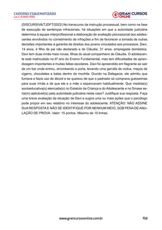 158
Lei n. 8.069/1990
CADERNO ESQUEMATIZADO
www.grancursosonline.com.br
(DISCURSIVA/TJDFT/2022) No transcurso da instrução processual, bem como na fase
de execução de sentenças infracionais, há situações em que a autoridade judiciária
determina à equipe interprofissional a elaboração de avaliação psicossocial dos adoles-
centes envolvidos no cometimento de infrações a fim de favorecer a tomada de outras
decisões importantes à garantia de direitos dos jovens vinculados aos processos. Davi,
14 anos, é filho de pai não declarado e de Cláudia, 31 anos, empregada doméstica.
Davi tem duas irmãs mais novas, filhas do atual companheiro de Cláudia. O adolescen-
te está matriculado no 6º ano do Ensino Fundamental, mas tem dificuldades de apren-
dizagem importantes e muitas faltas escolares. Davi foi apreendido em flagrante ao sair
de um bar onde entrou, arrombando a porta, levando uma garrafa de vodca, maços de
cigarro, chocolates e balas dentro da mochila. Ouvido na Delegacia, ele admitiu que
fumava e fazia uso de álcool e se queixou de que o padrasto só comprava guloseimas
para suas irmãs e de que ele e a mãe o espancavam habitualmente. Que medida(s)
socioeducativa(s) elencada(s) no Estatuto da Criança e do Adolescente e no Sinase se-
ria(m) aplicável(is) pela autoridade judiciária neste caso? Justifique sua resposta. Faça
uma breve avaliação da situação de Davi e sugira uma ou mais ações que o psicólogo
pode propor em seu relatório no interesse do adolescente. ATENÇÃO: NÃO ASSINE
SUA RESPOSTA E NÃO SE IDENTIFIQUE POR NENHUM MEIO, SOB PENA DE ANU-
LAÇÃO DE PROVA. Valor: 15 pontos. Máximo de 15 linhas.
 