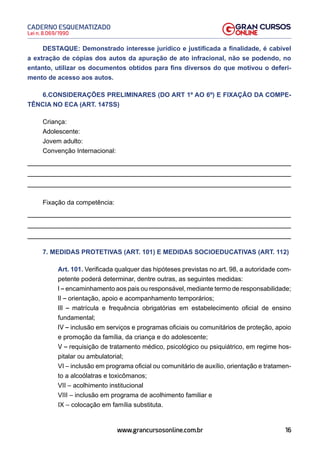 16
Lei n. 8.069/1990
CADERNO ESQUEMATIZADO
www.grancursosonline.com.br
DESTAQUE: Demonstrado interesse jurídico e justificada a finalidade, é cabível
a extração de cópias dos autos da apuração de ato infracional, não se podendo, no
entanto, utilizar os documentos obtidos para fins diversos do que motivou o deferi-
mento de acesso aos autos.
6.CONSIDERAÇÕES PRELIMINARES (DO ART 1º AO 6º) E FIXAÇÃO DA COMPE-
TÊNCIA NO ECA (ART. 147SS)
Criança:
Adolescente:
Jovem adulto:
Convenção Internacional:
Fixação da competência:
7. MEDIDAS PROTETIVAS (ART. 101) E MEDIDAS SOCIOEDUCATIVAS (ART. 112)
Art. 101. Verificada qualquer das hipóteses previstas no art. 98, a autoridade com-
petente poderá determinar, dentre outras, as seguintes medidas:
I–encaminhamento aos pais ou responsável, mediante termo de responsabilidade;
II – orientação, apoio e acompanhamento temporários;
III – matrícula e frequência obrigatórias em estabelecimento oficial de ensino
fundamental;
IV – inclusão em serviços e programas oficiais ou comunitários de proteção, apoio
e promoção da família, da criança e do adolescente;
V – requisição de tratamento médico, psicológico ou psiquiátrico, em regime hos-
pitalar ou ambulatorial;
VI – inclusão em programa oficial ou comunitário de auxílio, orientação e tratamen-
to a alcoólatras e toxicômanos;
VII – acolhimento institucional
VIII – inclusão em programa de acolhimento familiar e
IX – colocação em família substituta.
 