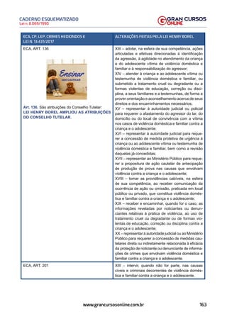 163
Lei n. 8.069/1990
CADERNO ESQUEMATIZADO
www.grancursosonline.com.br
ECA, CP, LEP, CRIMES HEDIONDOS E
LEI N. 13.431/2017
ALTERAÇÕES FEITAS PELA LEI HENRY BOREL
ECA, ART. 136
Art. 136. São atribuições do Conselho Tutelar:
LEI HENRY BOREL AMPLIOU AS ATRIBUIÇÕES
DO CONSELHO TUTELAR.
XIII – adotar, na esfera de sua competência, ações
articuladas e efetivas direcionadas à identificação
da agressão, à agilidade no atendimento da criança
e do adolescente vítima de violência doméstica e
familiar e à responsabilização do agressor;
XIV – atender à criança e ao adolescente vítima ou
testemunha de violência doméstica e familiar, ou
submetido a tratamento cruel ou degradante ou a
formas violentas de educação, correção ou disci-
plina, a seus familiares e a testemunhas, de forma a
prover orientação e aconselhamento acerca de seus
direitos e dos encaminhamentos necessários;
XV – representar à autoridade judicial ou policial
para requerer o afastamento do agressor do lar, do
domicílio ou do local de convivência com a vítima
nos casos de violência doméstica e familiar contra a
criança e o adolescente;
XVI – representar à autoridade judicial para reque-
rer a concessão de medida protetiva de urgência à
criança ou ao adolescente vítima ou testemunha de
violência doméstica e familiar, bem como a revisão
daquelas já concedidas;
XVII – representar ao Ministério Público para reque-
rer a propositura de ação cautelar de antecipação
de produção de prova nas causas que envolvam
violência contra a criança e o adolescente;
XVIII – tomar as providências cabíveis, na esfera
de sua competência, ao receber comunicação da
ocorrência de ação ou omissão, praticada em local
público ou privado, que constitua violência domés-
tica e familiar contra a criança e o adolescente;
XIX – receber e encaminhar, quando for o caso, as
informações reveladas por noticiantes ou denun-
ciantes relativas à prática de violência, ao uso de
tratamento cruel ou degradante ou de formas vio-
lentas de educação, correção ou disciplina contra a
criança e o adolescente;
XX – representar à autoridade judicial ou ao Ministério
Público para requerer a concessão de medidas cau-
telares direta ou indiretamente relacionada à eficácia
da proteção de noticiante ou denunciante de informa-
ções de crimes que envolvam violência doméstica e
familiar contra a criança e o adolescente.
ECA, ART. 201 XIII – intervir, quando não for parte, nas causas
cíveis e criminais decorrentes de violência domés-
tica e familiar contra a criança e o adolescente.
 