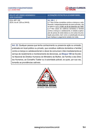 164
Lei n. 8.069/1990
CADERNO ESQUEMATIZADO
www.grancursosonline.com.br
ECA, CP, LEP, CRIMES HEDIONDOS E
LEI N. 13.431/2017
ALTERAÇÕES FEITAS PELA LEI HENRY BOREL
ECA, ART. 226
(ECA, do art. 228 ao 244-B).
Art. 226. […]
§ 1º Aos crimes cometidos contra a criança e o ado-
lescente, independentemente da pena prevista, não
se aplica a Lei n. 9.099, de 26 de setembro de 1995.
§ 2º Nos casos de violência doméstica e familiar
contra a criança e o adolescente, é vedada a aplica-
ção de penas de cesta básica ou de outras de pres-
tação pecuniária, bem como a substituição de pena
que implique o pagamento isolado de multa.
Art. 23. Qualquer pessoa que tenha conhecimento ou presencie ação ou omissão,
praticada em local público ou privado, que constitua violência doméstica e familiar
contra a criança e o adolescente tem o dever de comunicar o fato imediatamente ao
serviço de recebimento e monitoramento de denúncias, ao Disque 100 da Ouvido-
ria Nacional de Direitos Humanos do Ministério da Mulher, da Família e dos Direi-
tos Humanos, ao Conselho Tutelar ou à autoridade policial, os quais, por sua vez,
tomarão as providências cabíveis.
 
