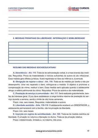 17
Lei n. 8.069/1990
CADERNO ESQUEMATIZADO
www.grancursosonline.com.br
8. MEDIDAS PRIVATIVAS DA LIBERDADE: INTERNAÇÃO E SEMILIBERDADE
RESUMO DAS MEDIDAS SOCIOEDUCATIVAS:
A. Advertência – Art. 115: Trata-se de admoestação verbal, é a mais branda das medi-
das. Requisitos: Prova da materialidade e indícios suficientes da autora do ato infracional.
Essa medida gera efeitos jurídicos, ficará registrada na Vara da Infância e Juventude.
B. Obrigação de reparar o dano – Art. 116: Trata-se de medida por tarefa e não por
desempenho. Uma vez reparado o dano, extingue-se a medida. O objetivo é promover a
compensação da vítima, restituir o bem. Essa medida será aplicada quando o adolescente
atingiu a esfera patrimonial da vítima. Requisitos: Prova da autoria e da materialidade.
C. Prestação de serviço à comunidade – Art. 117: Será realizada gratuitamente, tare-
fas de interesse geral. O juiz deve estabelecer a carga horária máxima de prestação do ser-
viço durante a semana, sendo o limite de oito horas semanais.
Prazo: max. seis meses. Requisitos: materialidade e autoria.
D. Liberdade assistida – Arts. 118-119: O adolescente receberá um ORIENTADOR, o
adolescente permanecerá com a família, não há privação da liberdade.
Prazo: min. seis meses
E. Inserção em regime de semiliberdade – Art. 120: Trata-se de medida restritiva da
liberdade. É privação no noturno e liberação no diurno. Trata-se de privação relativa.
Prazo: indeterminado, limitado a, no máximo, três anos.
 