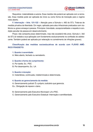 18
Lei n. 8.069/1990
CADERNO ESQUEMATIZADO
www.grancursosonline.com.br
Requisitos: materialidade e autoria. Essa medida não poderá ser aplicada com a remis-
são. Essa medida pode ser aplicada de início ou como forma de transição para o regime
meio aberto.
F. Internação – Arts. 121-122 – Atenção para a Súmula n. 492 do STJ. Trata-se de
medida privativa da liberdade. Em regra, aplicada para atos infracionais praticados com vio-
lência ou grave ameaça à pessoa. Princípios: brevidade, excepcionalidade e respeito à con-
dição peculiar de pessoa em desenvolvimento.
Prazo: não comporta prazo determinado, mas não excederá três anos. Súmula n. 342
do STJ (é vedada a sua aplicação com fundamento exclusivamente na confissão do adoles-
cente. Também poderá ser aplicada por reiteração no cometimento de infrações graves).
Classificação das medidas socioeducativas de acordo com FLÁVIO AMÉ-
RICO FRASSETO:
1. Quanto à severidade:
A. Meio aberto, fechado ou semiaberto.
2. Quanto à forma de cumprimento:
A. Por tarefa. Ex.: PSC
B. Por desempenho. Ex.: LA
3. Quanto à duração:
A. Instantânea, continuada, indeterminada e determinada.
4. Quanto ao gerenciamento da medida:
A. Gerenciamento judicial: É o próprio Judiciário que gerencia.
Ex.: Obrigação de reparar o dano.
B. Gerenciamento pelo Executivo Municipal: LA e PSC.
C. Gerenciamento pelo Executivo Estadual: Internação e semiliberdade.
 
