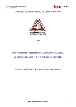2
Lei n. 8.069/1990
CADERNO ESQUEMATIZADO
www.grancursosonline.com.br
CADERNO ESQUEMATIZADO DA LEI N. 8.069/1990
2022
ARTIGOS ALTERADOS RECENTEMENTE: ART. 8º-A, ART. 10, ART. 53-A.
LEI HENRY BOREL: ARTS. 18-B, 70-A, 70-B, 136, 201 E 226 (2022).
COM A ALTERAÇÃO DA LEI N. 14.344/2022 (LEI HENRY BOREL).
 