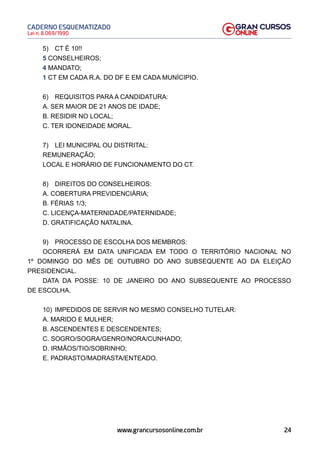 24
Lei n. 8.069/1990
CADERNO ESQUEMATIZADO
www.grancursosonline.com.br
5) CT É 10!!
5 CONSELHEIROS;
4 MANDATO;
1 CT EM CADA R.A. DO DF E EM CADA MUNÍCIPIO.
6) REQUISITOS PARA A CANDIDATURA:
A. SER MAIOR DE 21 ANOS DE IDADE;
B. RESIDIR NO LOCAL;
C. TER IDONEIDADE MORAL.
7) LEI MUNICIPAL OU DISTRITAL:
REMUNERAÇÃO;
LOCAL E HORÁRIO DE FUNCIONAMENTO DO CT.
8) DIREITOS DO CONSELHEIROS:
A. COBERTURA PREVIDENCIÁRIA;
B. FÉRIAS 1/3;
C. LICENÇA-MATERNIDADE/PATERNIDADE;
D. GRATIFICAÇÃO NATALINA.
9) PROCESSO DE ESCOLHA DOS MEMBROS:
OCORRERÁ EM DATA UNIFICADA EM TODO O TERRITÓRIO NACIONAL NO
1º DOMINGO DO MÊS DE OUTUBRO DO ANO SUBSEQUENTE AO DA ELEIÇÃO
PRESIDENCIAL.
DATA DA POSSE: 10 DE JANEIRO DO ANO SUBSEQUENTE AO PROCESSO
DE ESCOLHA.
10) IMPEDIDOS DE SERVIR NO MESMO CONSELHO TUTELAR:
A. MARIDO E MULHER;
B. ASCENDENTES E DESCENDENTES;
C. SOGRO/SOGRA/GENRO/NORA/CUNHADO;
D. IRMÃOS/TIO/SOBRINHO;
E. PADRASTO/MADRASTA/ENTEADO.
 