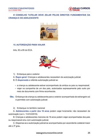 25
Lei n. 8.069/1990
CADERNO ESQUEMATIZADO
www.grancursosonline.com.br
O CONSELHO TUTELAR DEVE ZELAR PELOS DIREITOS FUNDAMENTAIS DA
CRIANÇA E DO ADOLESCENTE
15. AUTORIZAÇÃO PARA VIAJAR
Arts. 83 a 85 do ECA.
1) Embarque para o exterior
A. Regra geral: Crianças e adolescentes necessitam de autorização judicial.
B. É dispensada a referida autorização judicial se:
• a criança ou adolescente estiver acompanhado de ambos os pais ou responsável;
• viajar na companhia de um dos pais, autorizados expressamente pelo outro por
meio de documento com firma reconhecida.
Obs.:
 Embarque de criança ou adolescente para o exterior acompanhada de estrangeiro só
é permitido com autorização judicial.
2) Embarque no território nacional
A. Adolescentes a partir dos 16 anos podem viajar livremente; não necessitam de
autorização (Lei n. 13.812/2019).
B. Crianças e adolescentes menores de 16 anos podem viajar acompanhadas dos pais
ou responsável e/ou com autorização judicial.
C. Dispensa-se a autorização judicial se acompanhados por ascendente colateral maior
até o 3º grau.
 