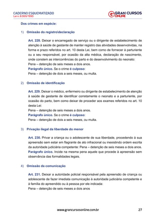 27
Lei n. 8.069/1990
CADERNO ESQUEMATIZADO
www.grancursosonline.com.br
Dos crimes em espécie:
1) Omissão do registrodeclaração
Art. 228. Deixar o encarregado de serviço ou o dirigente de estabelecimento de
atenção à saúde de gestante de manter registro das atividades desenvolvidas, na
forma e prazo referidos no art. 10 desta Lei, bem como de fornecer à parturiente
ou a seu responsável, por ocasião da alta médica, declaração de nascimento,
onde constem as intercorrências do parto e do desenvolvimento do neonato:
Pena – detenção de seis meses a dois anos.
Parágrafo único. Se o crime é culposo:
Pena – detenção de dois a seis meses, ou multa.
2) Omissão de identificação
Art. 229. Deixar o médico, enfermeiro ou dirigente de estabelecimento de atenção
à saúde de gestante de identificar corretamente o neonato e a parturiente, por
ocasião do parto, bem como deixar de proceder aos exames referidos no art. 10
desta Lei:
Pena – detenção de seis meses a dois anos.
Parágrafo único. Se o crime é culposo:
Pena – detenção de dois a seis meses, ou multa.
3) Privação ilegal da liberdade do menor
Art. 230. Privar a criança ou o adolescente de sua liberdade, procedendo à sua
apreensão sem estar em flagrante de ato infracional ou inexistindo ordem escrita
da autoridade judiciária competente: Pena – detenção de seis meses a dois anos.
Parágrafo único. Incide na mesma pena aquele que procede à apreensão sem
observância das formalidades legais.
4) Omissão da comunicação
Art. 231. Deixar a autoridade policial responsável pela apreensão de criança ou
adolescente de fazer imediata comunicação à autoridade judiciária competente e
à família do apreendido ou à pessoa por ele indicada:
Pena – detenção de seis meses a dois anos
 