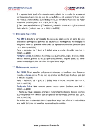 31
Lei n. 8.069/1990
CADERNO ESQUEMATIZADO
www.grancursosonline.com.br
III – representante legal e funcionários responsáveis de provedor de acesso ou
serviço prestado por meio de rede de computadores, até o recebimento do mate-
rial relativo à notícia feita à autoridade policial, ao Ministério Público ou ao Poder
Judiciário. (Incluído pela Lei n. 11.829, de 2008)
§ 3º
As pessoas referidas no § 2º
deste artigo deverão manter sob sigilo o material
ilícito referido. (Incluído pela Lei n. 11.829, de 2008)
16) Simulacro de pedofilia
Art. 241-C. Simular a participação de criança ou adolescente em cena de sexo
explícito ou pornográfica por meio de adulteração, montagem ou modificação de
fotografia, vídeo ou qualquer outra forma de representação visual: (Incluído pela
Lei n. 11.829, de 2008)
Pena – reclusão, de 1 (um) a 3 (três) anos, e multa. (Incluído pela Lei n.
11.829, de 2008)
Parágrafo único. Incorre nas mesmas penas quem vende, expõe à venda, dispo-
nibiliza, distribui, publica ou divulga por qualquer meio, adquire, possui ou arma-
zena o material produzido na forma do caput deste artigo.
17) Aliciamento de menores
Art. 241-D. Aliciar, assediar, instigar ou constranger, por qualquer meio de comu-
nicação, criança, com o fim de com ela praticar ato libidinoso: (Incluído pela Lei
n. 11.829, de 2008)
Pena – reclusão, de 1 (um) a 3 (três) anos, e multa. (Incluído pela Lei n.
11.829, de 2008)
Parágrafo único. Nas mesmas penas incorre quem: (Incluído pela Lei n.
11.829, de 2008)
I – facilita ou induz o acesso à criança de material contendo cena de sexo explícito
ou pornográfica com o fim de com ela praticar ato libidinoso; (Incluído pela Lei n.
11.829, de 2008)
II – pratica as condutas descritas no caput deste artigo com o fim de induzir criança
a se exibir de forma pornográfica ou sexualmente explícita.
 