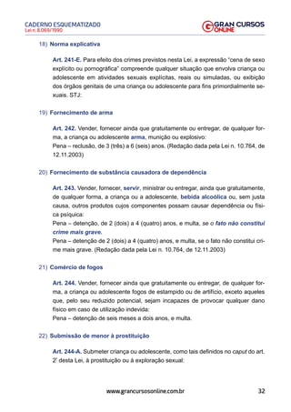 32
Lei n. 8.069/1990
CADERNO ESQUEMATIZADO
www.grancursosonline.com.br
18) Norma explicativa
Art. 241-E. Para efeito dos crimes previstos nesta Lei, a expressão “cena de sexo
explícito ou pornográfica” compreende qualquer situação que envolva criança ou
adolescente em atividades sexuais explícitas, reais ou simuladas, ou exibição
dos órgãos genitais de uma criança ou adolescente para fins primordialmente se-
xuais. STJ:
19) Fornecimento de arma
Art. 242. Vender, fornecer ainda que gratuitamente ou entregar, de qualquer for-
ma, a criança ou adolescente arma, munição ou explosivo:
Pena – reclusão, de 3 (três) a 6 (seis) anos. (Redação dada pela Lei n. 10.764, de
12.11.2003)
20) Fornecimento de substância causadora de dependência
Art. 243. Vender, fornecer, servir, ministrar ou entregar, ainda que gratuitamente,
de qualquer forma, a criança ou a adolescente, bebida alcoólica ou, sem justa
causa, outros produtos cujos componentes possam causar dependência ou físi-
ca psíquica:
Pena – detenção, de 2 (dois) a 4 (quatro) anos, e multa, se o fato não constitui
crime mais grave.
Pena – detenção de 2 (dois) a 4 (quatro) anos, e multa, se o fato não constitui cri-
me mais grave. (Redação dada pela Lei n. 10.764, de 12.11.2003)
21) Comércio de fogos
Art. 244. Vender, fornecer ainda que gratuitamente ou entregar, de qualquer for-
ma, a criança ou adolescente fogos de estampido ou de artifício, exceto aqueles
que, pelo seu reduzido potencial, sejam incapazes de provocar qualquer dano
físico em caso de utilização indevida:
Pena – detenção de seis meses a dois anos, e multa.
22) Submissão de menor à prostituição
Art. 244-A. Submeter criança ou adolescente, como tais definidos no caput do art.
2º
desta Lei, à prostituição ou à exploração sexual:
 