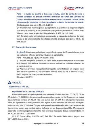 33
Lei n. 8.069/1990
CADERNO ESQUEMATIZADO
www.grancursosonline.com.br
Pena – reclusão de quatro a dez anos e multa, além da perda de bens e
valores utilizados na prática criminosa em favor do Fundo dos Direitos da
Criança e do Adolescente da unidade da Federação (Estado ou Distrito Fede-
ral) em que foi cometido o crime, ressalvado o direito de terceiro de boa-fé.
(Redação dada pela Lei n. 13.440, de 2017)
§ 1º
Incorrem nas mesmas penas o proprietário, o gerente ou o responsável pelo
local em que se verifique a submissão de criança ou adolescente às práticas refe-
ridas no caput deste artigo. (Incluído pela Lei n. 9.975, de 23.6.2000)
§ 2º
Constitui efeito obrigatório da condenação a cassação da licença de loca-
lização e de funcionamento do estabelecimento. (Incluído pela Lei n. 9.975, de
23.6.2000)
23) Corrupção de menores
Art. 244-B. Corromper ou facilitar a corrupção de menor de 18 (dezoito) anos, com
ele praticando infração penal ou induzindo-o a praticá-la:
Pena – reclusão, de 1 (um) a 4 (quatro) anos.
§ 1º
Incorre nas penas previstas no caput deste artigo quem pratica as condutas
ali tipificadas utilizando-se de quaisquer meios eletrônicos, inclusive salas de ba-
te-papo da internet
§ 2º
As penas previstas no caput deste artigo são aumentadas de um terço no caso
de a infração cometida ou induzida estar incluída no rol do art. 1º
da Lei n. 8.072,
de 25 de julho de 1990 ( crimes hediondos).
Súmula n. 500 STJ
ATENÇÃO
Informativo n. 595, STJ
Importante! ECA X LEI DE DROGAS
Caso o delito praticado pelo agente e pelo menor de 18 anos seja o art. 33, 34, 35, 36 ou
37 da Lei n. 11.343/2006, ele responderá apenas pelo crime da Lei de Drogas com a causa
de aumento de pena do art. 40, VI. Não será punido pelo art. 244-B do ECA para evitar bis in
idem. Na hipótese de o delito praticado pelo agente e pelo menor de 18 anos não estar pre-
visto nos arts. 33 a 37 da Lei de Drogas, o réu poderá ser condenado pelo crime de corrupção
de menores, porém, se a conduta estiver tipificada em um desses artigos (33 a 37), não será
possível a condenação por aquele delito, mas apenas a majoração da sua pena com base no
art. 40, VI, da Lei n. 11.343/2006.
STJ. 6ª Turma. REsp 1.622.781-MT, Rel. Min. Sebastião Reis Júnior, julgado em
22/11/2016 (Info. n. 595).
 