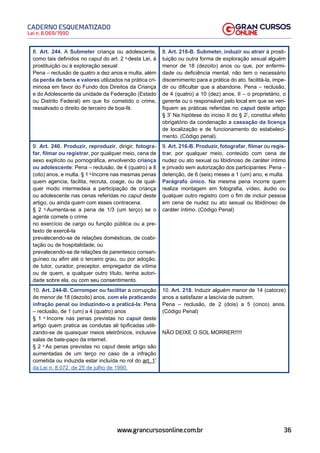 36
Lei n. 8.069/1990
CADERNO ESQUEMATIZADO
www.grancursosonline.com.br
8. Art. 244. A Submeter criança ou adolescente,
como tais definidos no caput do art. 2 o
desta Lei, à
prostituição ou à exploração sexual:
Pena – reclusão de quatro a dez anos e multa, além
da perda de bens e valores utilizados na prática cri-
minosa em favor do Fundo dos Direitos da Criança
e do Adolescente da unidade da Federação (Estado
ou Distrito Federal) em que foi cometido o crime,
ressalvado o direito de terceiro de boa-fé.
8. Art. 218-B. Submeter, induzir ou atrair à prosti-
tuição ou outra forma de exploração sexual alguém
menor de 18 (dezoito) anos ou que, por enfermi-
dade ou deficiência mental, não tem o necessário
discernimento para a prática do ato, facilitá-la, impe-
dir ou dificultar que a abandone. Pena – reclusão,
de 4 (quatro) a 10 (dez) anos. II – o proprietário, o
gerente ou o responsável pelo local em que se veri-
fiquem as práticas referidas no caput deste artigo
§ 3º
Na hipótese do inciso II do § 2º
, constitui efeito
obrigatório da condenação a cassação da licença
de localização e de funcionamento do estabeleci-
mento. (Código penal).
9. Art. 240. Produzir, reproduzir, dirigir, fotogra-
far, filmar ou registrar, por qualquer meio, cena de
sexo explícito ou pornográfica, envolvendo criança
ou adolescente: Pena – reclusão, de 4 (quatro) a 8
(oito) anos, e multa. § 1 o
Incorre nas mesmas penas
quem agencia, facilita, recruta, coage, ou de qual-
quer modo intermedeia a participação de criança
ou adolescente nas cenas referidas no caput deste
artigo, ou ainda quem com esses contracena.
§ 2 o
Aumenta-se a pena de 1/3 (um terço) se o
agente comete o crime
no exercício de cargo ou função pública ou a pre-
texto de exercê-la
prevalecendo-se de relações domésticas, de coabi-
tação ou de hospitalidade; ou
prevalecendo-se de relações de parentesco consan-
guíneo ou afim até o terceiro grau, ou por adoção,
de tutor, curador, preceptor, empregador da vítima
ou de quem, a qualquer outro título, tenha autori-
dade sobre ela, ou com seu consentimento.
9. Art. 216-B. Produzir, fotografar, filmar ou regis-
trar, por qualquer meio, conteúdo com cena de
nudez ou ato sexual ou libidinoso de caráter íntimo
e privado sem autorização dos participantes: Pena –
detenção, de 6 (seis) meses a 1 (um) ano, e multa.
Parágrafo único. Na mesma pena incorre quem
realiza montagem em fotografia, vídeo, áudio ou
qualquer outro registro com o fim de incluir pessoa
em cena de nudez ou ato sexual ou libidinoso de
caráter íntimo. (Código Penal)
10. Art. 244-B. Corromper ou facilitar a corrupção
de menor de 18 (dezoito) anos, com ele praticando
infração penal ou induzindo-o a praticá-la: Pena
– reclusão, de 1 (um) a 4 (quatro) anos
§ 1 o
Incorre nas penas previstas no caput deste
artigo quem pratica as condutas ali tipificadas utili-
zando-se de quaisquer meios eletrônicos, inclusive
salas de bate-papo da internet.
§ 2 o
As penas previstas no caput deste artigo são
aumentadas de um terço no caso de a infração
cometida ou induzida estar incluída no rol do art. 1º
da Lei n. 8.072, de 25 de julho de 1990.
10. Art. 218. Induzir alguém menor de 14 (catorze)
anos a satisfazer a lascívia de outrem.
Pena – reclusão, de 2 (dois) a 5 (cinco) anos.
(Código Penal)
NÃO DEIXE O SOL MORRER!!!!!
 
