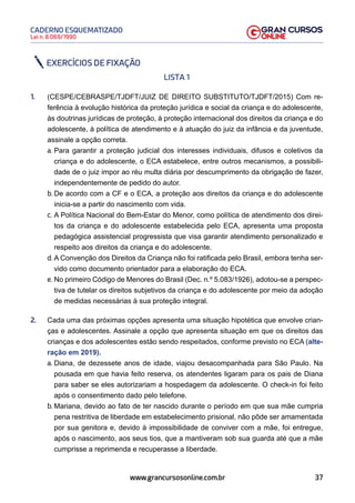 37
Lei n. 8.069/1990
CADERNO ESQUEMATIZADO
www.grancursosonline.com.br
EXERCÍCIOS DE FIXAÇÃO
LISTA 1
1. (CESPE/CEBRASPE/TJDFT/JUIZ DE DIREITO SUBSTITUTO/TJDFT/2015) Com re-
ferência à evolução histórica da proteção jurídica e social da criança e do adolescente,
às doutrinas jurídicas de proteção, à proteção internacional dos direitos da criança e do
adolescente, à política de atendimento e à atuação do juiz da infância e da juventude,
assinale a opção correta.
a. Para garantir a proteção judicial dos interesses individuais, difusos e coletivos da
criança e do adolescente, o ECA estabelece, entre outros mecanismos, a possibili-
dade de o juiz impor ao réu multa diária por descumprimento da obrigação de fazer,
independentemente de pedido do autor.
b. De acordo com a CF e o ECA, a proteção aos direitos da criança e do adolescente
inicia-se a partir do nascimento com vida.
c. A Política Nacional do Bem-Estar do Menor, como política de atendimento dos direi-
tos da criança e do adolescente estabelecida pelo ECA, apresenta uma proposta
pedagógica assistencial progressista que visa garantir atendimento personalizado e
respeito aos direitos da criança e do adolescente.
d. A Convenção dos Direitos da Criança não foi ratificada pelo Brasil, embora tenha ser-
vido como documento orientador para a elaboração do ECA.
e. No primeiro Código de Menores do Brasil (Dec. n.º 5.083/1926), adotou-se a perspec-
tiva de tutelar os direitos subjetivos da criança e do adolescente por meio da adoção
de medidas necessárias à sua proteção integral.
2. Cada uma das próximas opções apresenta uma situação hipotética que envolve crian-
ças e adolescentes. Assinale a opção que apresenta situação em que os direitos das
crianças e dos adolescentes estão sendo respeitados, conforme previsto no ECA (alte-
ração em 2019).
a. Diana, de dezessete anos de idade, viajou desacompanhada para São Paulo. Na
pousada em que havia feito reserva, os atendentes ligaram para os pais de Diana
para saber se eles autorizariam a hospedagem da adolescente. O check-in foi feito
após o consentimento dado pelo telefone.
b. Mariana, devido ao fato de ter nascido durante o período em que sua mãe cumpria
pena restritiva de liberdade em estabelecimento prisional, não pôde ser amamentada
por sua genitora e, devido à impossibilidade de conviver com a mãe, foi entregue,
após o nascimento, aos seus tios, que a mantiveram sob sua guarda até que a mãe
cumprisse a reprimenda e recuperasse a liberdade.
 