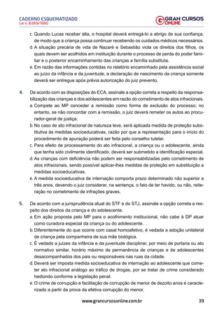 39
Lei n. 8.069/1990
CADERNO ESQUEMATIZADO
www.grancursosonline.com.br
c. Quando Lucas receber alta, o hospital deverá entregá-lo a abrigo de sua confiança,
de modo que a criança possa continuar recebendo os cuidados médicos necessários.
d. A situação precária de vida de Nazaré e Sebastião viola os direitos dos filhos, os
quais devem ser acolhidos em instituição durante o processo de perda do poder fami-
liar e o posterior encaminhamento das crianças a família substituta.
e. Em razão das informações contidas no relatório encaminhado pela assistência social
ao juízo da infância e da juventude, a declaração de nascimento da criança somente
deverá ser entregue após prévia autorização do juiz prevento.
4. De acordo com as disposições do ECA, assinale a opção correta a respeito da responsa-
bilização das crianças e dos adolescentes em razão do cometimento de atos infracionais.
a. Compete ao MP conceder a remissão como forma de exclusão do processo; no
entanto, se não concordar com a remissão, o juiz deverá remeter os autos ao procu-
rador-geral de justiça.
b. No caso de ato infracional de natureza leve, será aplicada medida de proteção subs-
titutiva às medidas socioeducativas, razão por que a representação para o início do
procedimento de apuração poderá ser feita pelo conselho tutelar.
c. Para efeito de processamento do ato infracional, a criança ou o adolescente, ainda
que tenha sido civilmente identificado, deverá ser submetido a identificação especial.
d. As crianças com deficiência não podem ser responsabilizadas pelo cometimento de
atos infracionais, sendo possível aplicar-lhes medidas de proteção em substituição a
medidas socioeducativas.
e. A medida socioeducativa de internação comporta prazo determinado não superior a
três anos, devendo o juiz considerar, na sentença, o fato de ter havido, ou não, reite-
ração no cometimento de infrações graves.
5. De acordo com a jurisprudência atual do STF e do STJ, assinale a opção correta a res-
peito dos direitos da criança e do adolescente.
a. Em ação proposta pelo MP para o acolhimento institucional, não cabe à DP atuar
como curadora especial da criança ou do adolescente.
b. Diferentemente do que ocorre com casal homoafetivo, é vedada a adoção unilateral
de criança pela companheira de sua mãe biológica.
c. É vedado a juízes da infância e da juventude disciplinar, por meio de portaria ou ato
normativo similar, horário máximo de permanência de crianças e de adolescentes
desacompanhados dos pais ou responsáveis nas ruas da cidade.
d. Deverá ser imposta medida socioeducativa de internação ao adolescente que come-
ter ato infracional análogo ao tráfico de drogas, por se tratar de crime considerado
hediondo conforme a legislação penal.
e. O crime de corrupção e facilitação de corrupção de menor de dezoito anos é caracte-
rizado a partir da prova da efetiva corrupção do menor.
 