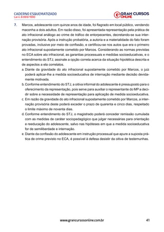 41
Lei n. 8.069/1990
CADERNO ESQUEMATIZADO
www.grancursosonline.com.br
7. Marcos, adolescente com quinze anos de idade, foi flagrado em local público, vendendo
maconha a dois adultos. Em razão disso, foi apresentada representação pela prática de
ato infracional análogo ao crime de tráfico de entorpecentes, decretando-se sua inter-
nação provisória. Após a instrução probatória, a autoria e a materialidade do fato foram
provadas, inclusive por meio de confissão, e certificou-se nos autos que era o primeiro
ato infracional supostamente cometido por Marcos. Considerando as normas previstas
no ECA sobre ato infracional, as garantias processuais e medidas socioeducativas, e o
entendimento do STJ, assinale a opção correta acerca da situação hipotética descrita e
de aspectos a ela correlatos.
a. Diante da gravidade do ato infracional supostamente cometido por Marcos, o juiz
poderá aplicar-lhe a medida socioeducativa de internação mediante decisão devida-
mente motivada.
b. Conforme entendimento do STJ, a oitiva informal do adolescente é pressuposto para o
oferecimento da representação, pois serve para auxiliar o representante do MP a deci-
dir sobre a necessidade de representação para aplicação de medida socioeducativa.
c. Em razão da gravidade do ato infracional supostamente cometido por Marcos, a inter-
nação provisória deste poderá exceder o prazo de quarenta e cinco dias, respeitado
o limite máximo de noventa dias.
d. Conforme entendimento do STJ, o magistrado poderá conceder remissão cumulada
com as medidas de caráter sociopedagógico que julgar necessárias para orientação
e reeducação do adolescente, salvo nas hipóteses em que a medida socioeducativa
for de semiliberdade e internação.
e. Diante da confissão do adolescente em instrução processual que apure a suposta prá-
tica de crime previsto no ECA, é possível à defesa desistir da oitiva de testemunhas.
 
