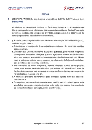 42
Lei n. 8.069/1990
CADERNO ESQUEMATIZADO
www.grancursosonline.com.br
LISTA 2
1. (CESPE/PC-PA/2006) De acordo com a jurisprudência do STJ e do STF, julgue o item:
PRINCÍPIOS
As medidas socioeducativas previstas no Estatuto da Criança e do Adolescente não
têm a mesma natureza e intensidade das penas estabelecidas no Código Penal, pois
devem ser regidas pelos princípios da brevidade, excepcionalidade e observância da
condição peculiar da pessoa em desenvolvimento.
2. (CESPE/PC-RN/2008) De acordo com o Estatuto da Criança e do Adolescente (ECA),
assinale a opção correta:
a. O instituto da prescrição não é compatível com a natureza não penal das medidas
socioeducativas.
b. Considere que um indivíduo tenha divulgado e publicado, pela Internet, fotografias
pornográficas envolvendo crianças e que essa ação tenha ocorrido em cidade brasi-
leira, mas o acesso ao material tenha-se dado além das fronteiras nacionais. Nesse
caso, a justiça competente para o processo e o julgamento do feito será a estadual,
pois o delito não se consumou no exterior.
c. Em se tratando de menor inimputável, inexiste pretensão punitiva estatal propria-
mente, mas apenas pretensão educativa, que é dever não só do Estado, mas da
família, da comunidade e da sociedade em geral, conforme disposto expressamente
na legislação de regência e na CF.
d. A internação provisória do menor não pode extrapolar o prazo de 60 dias estabele-
cido pelo ECA.
e. O magistrado, no momento da reavaliação da medida socioeducativa imposta, está
vinculado a pareceres e relatórios técnicos, e não pode, com base na livre apreciação
de outros elementos de convicção, dirimir a controvérsia.
 