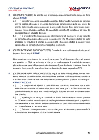 43
Lei n. 8.069/1990
CADERNO ESQUEMATIZADO
www.grancursosonline.com.br
3. (CESPE/PC-TO/2008) De acordo com a legislação especial pertinente, julgue os itens
abaixo: CRIME
a. ( ) Considere que uma autoridade policial de determinado município, ao transitar
em via pública, observou a presença de menores perambulando pela rua, tendo, de
pronto, determinado aos seus agentes a apreensão de dois deles para fins de averi-
guação. Nessa situação, a atitude da autoridade policial está correta por se tratar de
adolescentes em situação de risco.
b. ( ) O procedimento de apuração de ato infracional só é aplicável em se tratando
de conduta praticada por adolescente (pessoa entre 12 e 18 anos de idade). Se o ato
praticado for imputável à criança (pessoa de até 12 anos de idade), o caso deve ser
apreciado pelo conselho tutelar na respectiva localidade.
4. (CESPE/DEFENSOR PÚBLICO-ES/2009) Em relação aos institutos de direito penal,
julgue o item a seguir. CRIME
Quem contrata, eventualmente, os serviços sexuais de adolescentes não pratica o cri-
me, previsto no ECA, de submeter a criança ou o adolescente à prostituição ou à ex-
ploração sexual, pois tal tipo penal não abrange a figura do cliente ocasional diante da
ausência de exploração sexual nos termos da definição legal, segundo o STJ.
5. (CESPE/DEFENSOR PÚBLICO-ES/2009) Julgue os itens subsequentes, que se refe-
rem a medidas socioeducativas, atos infracionais e crimes praticados contra a criança e
o adolescente, crimes de tortura e sistema nacional de políticas públicas sobre drogas.
CRIME – MEDIDAS
a. ( ) A obrigação de reparar o dano causado com o ato infracional não é con-
siderada uma medida socioeducativa, tendo em vista que o adolescente não res-
ponde civilmente por seus atos, sendo obrigação dos pais ressarcir a vítima de even-
tual prejuízo.
b. ( ) A prestação de serviços comunitários é uma medida socioeducativa prevista
no ECA que consiste na realização de tarefas gratuitas de interesse geral, por período
não excedente a seis meses, independentemente da pena abstratamente cominada
ao crime referente ao ato infracional.
c. ( ) Todos os crimes praticados contra a criança e o adolescente previstos no ECA
submetem-se à ação penal pública incondicionada.
 