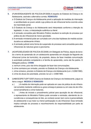 44
Lei n. 8.069/1990
CADERNO ESQUEMATIZADO
www.grancursosonline.com.br
6. (FUNIVERSA/AGENTE DE POLÍCIA-DF/2009) A respeito do Estatuto da Criança e do
Adolescente, assinale a alternativa correta. REMISSÃO
a. O Estatuto da Criança e do Adolescente prevê a aplicação de medidas de internação
e semiliberdade ao jovem adulto cuja prática do ato infracional tenha ocorrido antes
da maioridade penal.
b. O Estatuto da Criança e do Adolescente será interpretado conforme a intenção do
legislador, in casu, a interpretação autêntica ou literal.
c. A remissão concedida pelo Ministério Público resultará na extinção do processo por
prática de ato infracional de menor gravidade.
d. A remissão ministerial pode ser cumulada com uma das hipóteses de medida socioe-
ducativa ao adolescente infrator.
e. A remissão judicial como forma de suspensão do processo será concedida para atos
infracionais de natureza grave e gravíssima.
7. (ACAFE/DELEGADO DE POLÍCIA-SC/2008) Um Delegado de Polícia, depois de lavra-
do o termo de apreensão de um adolescente apreendido em situação de flagrante ato
infracional (crime de homicídio), de propósito, deixou de fazer imediata comunicação
à autoridade judiciária competente e à família do apreendido, como ele lhe pedira. O
Delegado praticou: CRIME
a. nenhum crime, pois não tinha obrigação de fazer tais comunicações.
b. crime comissivo por omissão, previsto no Estatuto da Criança e do Adolescente.
c. crime omissivo, previsto no Estatuto da Criança e do Adolescente (Lei n. 8.069/1990).
d. crime de abuso de autoridade, previsto na Lei n. 4.898/1965.
8. (UNB/CESPE/TJDFT/2007) Acerca do Estatuto da Criança e do Adolescente, julgue os
itens a seguir: MEDIDA E REMISSÃO
a. ( ) A medida de internação pode ser aplicada em caso de prática de ato infracio-
nal cometido mediante violência ou grave ameaça à pessoa ou em caso de ato infra-
cional semelhante a crime hediondo.
b. ( ) Antes de iniciado o procedimento judicial para apuração de ato infracional,
o representante do Ministério Público pode conceder a remissão, atendendo às cir-
cunstâncias e consequências do fato, ao contexto social, bem como à personalidade
do adolescente e sua maior ou menor participação no ato infracional. Essa remissão
implica extinção do processo e reconhecimento da responsabilidade por parte do
adolescente.
 