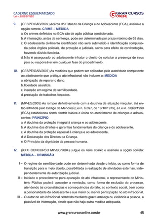 45
Lei n. 8.069/1990
CADERNO ESQUEMATIZADO
www.grancursosonline.com.br
9. (CESPE/OAB/2007) Acerca do Estatuto da Criança e do Adolescente (ECA), assinale a
opção correta. CRIME – MEDIDA
a. Os crimes definidos no ECA são de ação pública condicionada.
b. A internação, antes da sentença, pode ser determinada por prazo máximo de 65 dias.
c. O adolescente civilmente identificado não será submetido a identificação compulsó-
ria pelos órgãos policiais, de proteção e judiciais, salvo para efeito de confrontação,
havendo dúvida fundada.
d. Não é assegurado ao adolescente infrator o direito de solicitar a presença de seus
pais ou responsável em qualquer fase do procedimento.
10. (CESPE/OAB/2007) As medidas que podem ser aplicadas pela autoridade competente
ao adolescente que pratique ato infracional não incluem a: MEDIDA
a. obrigação de reparar o dano.
b. liberdade assistida.
c. inserção em regime de semiliberdade.
d. prestação de trabalhos forçados.
11. (MP-ES/2005) Ao romper definitivamente com a doutrina da situação irregular, até en-
tão admitida pelo Código de Menores (Lei n. 6.697, de 10/10/1979), a Lei n. 8.069/1990
(ECA) estabeleceu como diretriz básica e única no atendimento de crianças e adoles-
centes: PRINCÍPIO
a. A doutrina da proteção integral à criança e ao adolescente.
b. A doutrina dos direitos e garantias fundamentais da criança e do adolescente.
c. A doutrina da proteção especial à criança e ao adolescente.
d. A Declaração dos Direitos da Criança.
e. O Princípio da dignidade da pessoa humana.
12. (XXXI CONCURSO MP-SC/2004) Julgue os itens abaixo e assinale a opção correta:
MEDIDA – REMISSÃO
I – O regime de semiliberdade pode ser determinado desde o início, ou como forma de
transição para o meio aberto, possibilitada a realização de atividades externas, inde-
pendentemente de autorização judicial.
II – Iniciado o procedimento para apuração de ato infracional, o representante do Minis-
tério Público poderá conceder a remissão, como forma de exclusão do processo,
atendendo às circunstâncias e consequências do fato, ao contexto social, bem como
à personalidade do adolescente e sua maior ou menor participação no ato infracional.
III – O autor de ato infracional cometido mediante grave ameaça ou violência a pessoa, é
passível de internação, desde que não haja outra medida adequada.
 