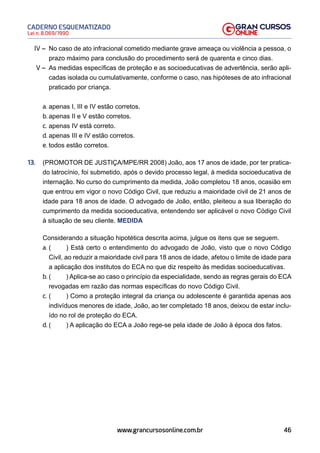 46
Lei n. 8.069/1990
CADERNO ESQUEMATIZADO
www.grancursosonline.com.br
IV – No caso de ato infracional cometido mediante grave ameaça ou violência a pessoa, o
prazo máximo para conclusão do procedimento será de quarenta e cinco dias.
V – As medidas específicas de proteção e as socioeducativas de advertência, serão apli-
cadas isolada ou cumulativamente, conforme o caso, nas hipóteses de ato infracional
praticado por criança.
a. apenas I, III e IV estão corretos.
b. apenas II e V estão corretos.
c. apenas IV está correto.
d. apenas III e IV estão corretos.
e. todos estão corretos.
13. (PROMOTOR DE JUSTIÇA/MPE/RR 2008) João, aos 17 anos de idade, por ter pratica-
do latrocínio, foi submetido, após o devido processo legal, à medida socioeducativa de
internação. No curso do cumprimento da medida, João completou 18 anos, ocasião em
que entrou em vigor o novo Código Civil, que reduziu a maioridade civil de 21 anos de
idade para 18 anos de idade. O advogado de João, então, pleiteou a sua liberação do
cumprimento da medida socioeducativa, entendendo ser aplicável o novo Código Civil
à situação de seu cliente. MEDIDA
Considerando a situação hipotética descrita acima, julgue os itens que se seguem.
a. ( ) Está certo o entendimento do advogado de João, visto que o novo Código
Civil, ao reduzir a maioridade civil para 18 anos de idade, afetou o limite de idade para
a aplicação dos institutos do ECA no que diz respeito às medidas socioeducativas.
b. ( ) Aplica-se ao caso o princípio da especialidade, sendo as regras gerais do ECA
revogadas em razão das normas específicas do novo Código Civil.
c. ( ) Como a proteção integral da criança ou adolescente é garantida apenas aos
indivíduos menores de idade, João, ao ter completado 18 anos, deixou de estar inclu-
ído no rol de proteção do ECA.
d. ( ) A aplicação do ECA a João rege-se pela idade de João à época dos fatos.
 