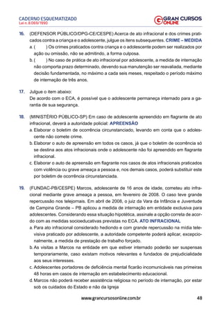 48
Lei n. 8.069/1990
CADERNO ESQUEMATIZADO
www.grancursosonline.com.br
16. (DEFENSOR PÚBLICO/DPG-CE/CESPE) Acerca de ato infracional e dos crimes prati-
cados contra a criança e o adolescente, julgue os itens subsequentes. CRIME – MEDIDA
a. ( ) Os crimes praticados contra criança e o adolescente podem ser realizados por
ação ou omissão, não se admitindo, a forma culposa.
b. ( ) No caso de prática de ato infracional por adolescente, a medida de internação
não comporta prazo determinado, devendo sua manutenção ser reavaliada, mediante
decisão fundamentada, no máximo a cada seis meses, respeitado o período máximo
de internação de três anos.
17. Julgue o item abaixo:
De acordo com o ECA, é possível que o adolescente permaneça internado para a ga-
rantia de sua segurança.
18. (MINISTÉRIO PÚBLICO-SP) Em caso de adolescente apreendido em flagrante de ato
infracional, deverá a autoridade policial: APREENSÃO
a. Elaborar o boletim de ocorrência circunstanciado, levando em conta que o adoles-
cente não comete crime.
b. Elaborar o auto de apreensão em todos os casos, já que o boletim de ocorrência só
se destina aos atos infracionais onde o adolescente não foi apreendido em flagrante
infracional.
c. Elaborar o auto de apreensão em flagrante nos casos de atos infracionais praticados
com violência ou grave ameaça a pessoa e, nos demais casos, poderá substituir este
por boletim de ocorrência circunstanciada.
19. (FUNDAC-PB/CESPE) Marcos, adolescente de 16 anos de idade, cometeu ato infra-
cional mediante grave ameaça a pessoa, em fevereiro de 2008. O caso teve grande
repercussão nos telejornais. Em abril de 2008, o juiz da Vara da Infância e Juventude
de Campina Grande – PB aplicou a medida de internação em entidade exclusiva para
adolescentes. Considerando essa situação hipotética, assinale a opção correta de acor-
do com as medidas socioeducativas previstas no ECA. ATO INFRACIONAL
a. Para ato infracional considerado hediondo e com grande repercussão na mídia tele-
visiva praticado por adolescente, a autoridade competente poderá aplicar, excepcio-
nalmente, a medida de prestação de trabalho forçado.
b. As visitas a Marcos na entidade em que estiver internado poderão ser suspensas
temporariamente, caso existam motivos relevantes e fundados de prejudicialidade
aos seus interesses.
c. Adolescentes portadores de deficiência mental ficarão incomunicáveis nas primeiras
48 horas em casos de internação em estabelecimento educacional.
d. Marcos não poderá receber assistência religiosa no período de internação, por estar
sob os cuidados do Estado e não da Igreja
 