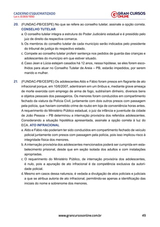 49
Lei n. 8.069/1990
CADERNO ESQUEMATIZADO
www.grancursosonline.com.br
20. (FUNDAC-PB/CESPE) No que se refere ao conselho tutelar, assinale a opção correta.
CONSELHO TUTELAR
a. O conselho tutelar integra a estrutura do Poder Judiciário estadual e é presidido pelo
juiz de direito da respectiva comarca.
b. Os membros do conselho tutelar de cada município serão indicados pelo presidente
do tribunal de justiça do respectivo estado.
c. Compete ao conselho tutelar proferir sentença nos pedidos de guarda das crianças e
adolescentes do município em que estiver situado.
d. Caso Jean e Lúcia estejam casados há 12 anos, nessa hipótese, se eles forem esco-
lhidos para atuar no Conselho Tutelar de Areia – PB, estarão impedidos, por serem
marido e mulher.
21. (FUNDAC-PB/CESPE) Os adolescentes Aldo e Fábio foram presos em flagrante de ato
infracional porque, em 10/6/2007, adentraram em um ônibus e, mediante grave ameaça
de morte exercida com emprego de arma de fogo, subtraíram dinheiro, diversos bens
e objetos pessoais dos passageiros. Os menores foram conduzidos em compartimento
fechado da viatura da Polícia Civil, juntamente com dois outros presos com passagem
pela polícia, que haviam cometido crime de roubo em loja de conveniência horas antes.
A requerimento do Ministério Público estadual, o juiz da infância e juventude da cidade
de João Pessoa – PB determinou a internação provisória dos referidos adolescentes.
Considerando a situação hipotética apresentada, assinale a opção correta à luz do
ECA. ATO INFRACIONAL
a. Aldo e Fábio não poderiam ter sido conduzidos em compartimento fechado de veículo
policial juntamente com presos com passagem pela polícia, pois isso implicou risco à
integridade física dos menores.
b. A internação provisória dos adolescentes mencionados poderá ser cumprida em esta-
belecimento prisional, desde que em seção isolada dos adultos e com instalações
apropriadas.
c. O requerimento do Ministério Público, de internação provisória dos adolescentes,
é nulo, pois a apuração de ato infracional é da competência exclusiva da autori-
dade policial.
d. Mesmo em casos dessa natureza, é vedada a divulgação de atos policiais e judiciais
a que se atribua autoria de ato infracional, permitindo-se apenas a identificação das
iniciais do nome e sobrenome dos menores.
 