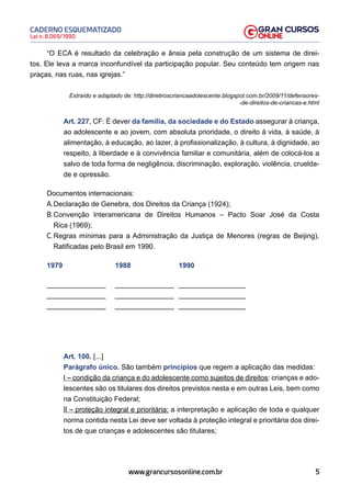 5
Lei n. 8.069/1990
CADERNO ESQUEMATIZADO
www.grancursosonline.com.br
“O ECA é resultado da celebração e ânsia pela construção de um sistema de direi-
tos. Ele leva a marca inconfundível da participação popular. Seu conteúdo tem origem nas
praças, nas ruas, nas igrejas.”
Extraído e adaptado de: http://diretiroscriancaadolescente.blogspot.com.br/2009/11/defensores-
-de-direitos-de-criancas-e.html
Art. 227, CF: É dever da família, da sociedade e do Estado assegurar à criança,
ao adolescente e ao jovem, com absoluta prioridade, o direito à vida, à saúde, à
alimentação, à educação, ao lazer, à profissionalização, à cultura, à dignidade, ao
respeito, à liberdade e à convivência familiar e comunitária, além de colocá-los a
salvo de toda forma de negligência, discriminação, exploração, violência, cruelda-
de e opressão.
Documentos internacionais:
A.Declaração de Genebra, dos Direitos da Criança (1924);
B.Convenção Interamericana de Direitos Humanos – Pacto Soar José da Costa
Rica (1969);
C. Regras mínimas para a Administração da Justiça de Menores (regras de Beijing).
Ratificadas pelo Brasil em 1990.
1979			1988			1990
_______________ _______________ _________________
_______________ _______________ _________________
_______________ _______________ _________________
Art. 100. [...]
Parágrafo único. São também princípios que regem a aplicação das medidas:
I – condição da criança e do adolescente como sujeitos de direitos: crianças e ado-
lescentes são os titulares dos direitos previstos nesta e em outras Leis, bem como
na Constituição Federal;
II – proteção integral e prioritária: a interpretação e aplicação de toda e qualquer
norma contida nesta Lei deve ser voltada à proteção integral e prioritária dos direi-
tos de que crianças e adolescentes são titulares;
 