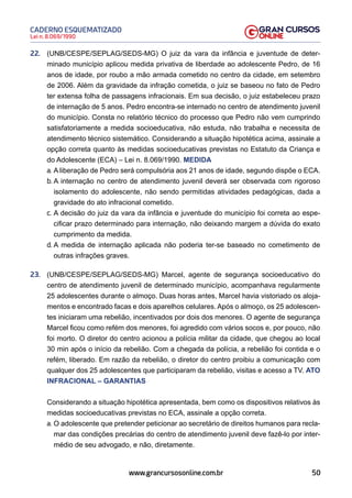 50
Lei n. 8.069/1990
CADERNO ESQUEMATIZADO
www.grancursosonline.com.br
22. (UNB/CESPE/SEPLAG/SEDS-MG) O juiz da vara da infância e juventude de deter-
minado município aplicou medida privativa de liberdade ao adolescente Pedro, de 16
anos de idade, por roubo a mão armada cometido no centro da cidade, em setembro
de 2006. Além da gravidade da infração cometida, o juiz se baseou no fato de Pedro
ter extensa folha de passagens infracionais. Em sua decisão, o juiz estabeleceu prazo
de internação de 5 anos. Pedro encontra-se internado no centro de atendimento juvenil
do município. Consta no relatório técnico do processo que Pedro não vem cumprindo
satisfatoriamente a medida socioeducativa, não estuda, não trabalha e necessita de
atendimento técnico sistemático. Considerando a situação hipotética acima, assinale a
opção correta quanto às medidas socioeducativas previstas no Estatuto da Criança e
do Adolescente (ECA) – Lei n. 8.069/1990. MEDIDA
a. A liberação de Pedro será compulsória aos 21 anos de idade, segundo dispõe o ECA.
b. A internação no centro de atendimento juvenil deverá ser observada com rigoroso
isolamento do adolescente, não sendo permitidas atividades pedagógicas, dada a
gravidade do ato infracional cometido.
c. A decisão do juiz da vara da infância e juventude do município foi correta ao espe-
cificar prazo determinado para internação, não deixando margem a dúvida do exato
cumprimento da medida.
d. A medida de internação aplicada não poderia ter-se baseado no cometimento de
outras infrações graves.
23. (UNB/CESPE/SEPLAG/SEDS-MG) Marcel, agente de segurança socioeducativo do
centro de atendimento juvenil de determinado município, acompanhava regularmente
25 adolescentes durante o almoço. Duas horas antes, Marcel havia vistoriado os aloja-
mentos e encontrado facas e dois aparelhos celulares. Após o almoço, os 25 adolescen-
tes iniciaram uma rebelião, incentivados por dois dos menores. O agente de segurança
Marcel ficou como refém dos menores, foi agredido com vários socos e, por pouco, não
foi morto. O diretor do centro acionou a polícia militar da cidade, que chegou ao local
30 min após o início da rebelião. Com a chegada da polícia, a rebelião foi contida e o
refém, liberado. Em razão da rebelião, o diretor do centro proibiu a comunicação com
qualquer dos 25 adolescentes que participaram da rebelião, visitas e acesso a TV. ATO
INFRACIONAL – GARANTIAS
Considerando a situação hipotética apresentada, bem como os dispositivos relativos às
medidas socioeducativas previstas no ECA, assinale a opção correta.
a. O adolescente que pretender peticionar ao secretário de direitos humanos para recla-
mar das condições precárias do centro de atendimento juvenil deve fazê-lo por inter-
médio de seu advogado, e não, diretamente.
 