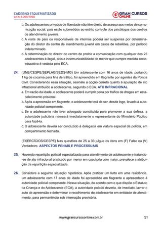 51
Lei n. 8.069/1990
CADERNO ESQUEMATIZADO
www.grancursosonline.com.br
b. Os adolescentes privados de liberdade não têm direito de acesso aos meios de comu-
nicação social, pois estão submetidos ao estrito controle dos psicólogos dos centros
de atendimento juvenis.
c. A visita de pais ou responsáveis de internos poderá ser suspensa por determina-
ção do diretor do centro de atendimento juvenil em casos de rebeliões, por período
indeterminado.
d. A determinação do diretor do centro de proibir a comunicação com qualquer dos 25
adolescentes é ilegal, pois a incomunicabilidade de menor que cumpre medida socio-
educativa é vedada pelo ECA.
24. (UNB/CESPE/SEPLAG/SEDS-MG) Um adolescente com 16 anos de idade, portando
1 kg de cocaína para fins de tráfico, foi apreendido em flagrante por agentes da Polícia
Civil. Considerando essa situação, assinale a opção correta quanto à apuração de ato
infracional atribuído a adolescente, segundo o ECA. ATO INFRACIONAL
a. Em razão da idade, o adolescente poderá cumprir pena por tráfico de drogas em esta-
belecimento prisional.
b. Após a apreensão em flagrante, o adolescente terá de ser, desde logo, levado à auto-
ridade policial competente.
c. Se o adolescente não tiver advogado constituído para promover a sua defesa, a
autoridade judiciária nomeará imediatamente o representante do Ministério Público
para fazê-la.
d. O adolescente deverá ser conduzido à delegacia em viatura especial da polícia, em
compartimento fechado.
(EXERCÍCIOS/CESPE) Nas questões de 25 a 33 julgue os itens em (F) Falso ou (V)
Verdadeiro. ASPECTOS PENAIS E PROCESSUAIS
25. Havendo repartição policial especializada para atendimento de adolescente e tratando-
-se de ato infracional praticado por menor em coautoria com maior, prevalece a atribui-
ção da repartição especializada.
26. Considere a seguinte situação hipotética. Após praticar um furto em uma residência,
um adolescente com 17 anos de idade foi apreendido em flagrante e apresentado à
autoridade policial competente. Nessa situação, de acordo com o que dispõe o Estatuto
da Criança e do Adolescente (ECA), a autoridade policial deveria, de imediato, lavrar o
auto de apreensão e determinar o recolhimento do adolescente em entidade de atendi-
mento, para permanência sob internação provisória.
 