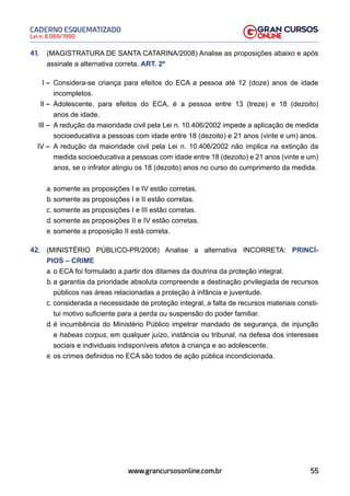 55
Lei n. 8.069/1990
CADERNO ESQUEMATIZADO
www.grancursosonline.com.br
41. (MAGISTRATURA DE SANTA CATARINA/2008) Analise as proposições abaixo e após
assinale a alternativa correta. ART. 2º
I – Considera-se criança para efeitos do ECA a pessoa até 12 (doze) anos de idade
incompletos.
II – Adolescente, para efeitos do ECA, é a pessoa entre 13 (treze) e 18 (dezoito)
anos de idade.
III – A redução da maioridade civil pela Lei n. 10.406/2002 impede a aplicação de medida
socioeducativa a pessoas com idade entre 18 (dezoito) e 21 anos (vinte e um) anos.
IV – A redução da maioridade civil pela Lei n. 10.406/2002 não implica na extinção da
medida socioeducativa a pessoas com idade entre 18 (dezoito) e 21 anos (vinte e um)
anos, se o infrator atingiu os 18 (dezoito) anos no curso do cumprimento da medida.
a. somente as proposições I e IV estão corretas.
b. somente as proposições I e II estão corretas.
c. somente as proposições I e III estão corretas.
d. somente as proposições II e IV estão corretas.
e. somente a proposição II está correta.
42. (MINISTÉRIO PÚBLICO-PR/2008) Analise a alternativa INCORRETA: PRINCÍ-
PIOS – CRIME
a. o ECA foi formulado a partir dos ditames da doutrina da proteção integral.
b. a garantia da prioridade absoluta compreende a destinação privilegiada de recursos
públicos nas áreas relacionadas a proteção à infância e juventude.
c. considerada a necessidade de proteção integral, a falta de recursos materiais consti-
tui motivo suficiente para a perda ou suspensão do poder familiar.
d. é incumbência do Ministério Público impetrar mandado de segurança, de injunção
e habeas corpus, em qualquer juízo, instância ou tribunal, na defesa dos interesses
sociais e individuais indisponíveis afetos à criança e ao adolescente.
e. os crimes definidos no ECA são todos de ação pública incondicionada.
 