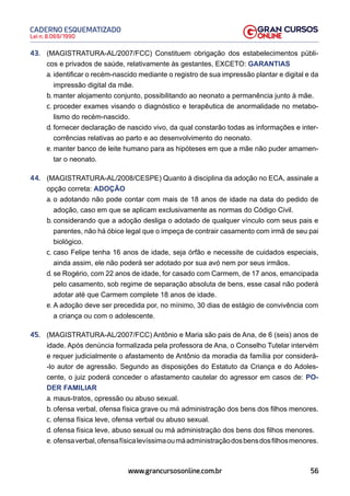 56
Lei n. 8.069/1990
CADERNO ESQUEMATIZADO
www.grancursosonline.com.br
43. (MAGISTRATURA-AL/2007/FCC) Constituem obrigação dos estabelecimentos públi-
cos e privados de saúde, relativamente às gestantes, EXCETO: GARANTIAS
a. identificar o recém-nascido mediante o registro de sua impressão plantar e digital e da
impressão digital da mãe.
b. manter alojamento conjunto, possibilitando ao neonato a permanência junto à mãe.
c. proceder exames visando o diagnóstico e terapêutica de anormalidade no metabo-
lismo do recém-nascido.
d. fornecer declaração de nascido vivo, da qual constarão todas as informações e inter-
corrências relativas ao parto e ao desenvolvimento do neonato.
e. manter banco de leite humano para as hipóteses em que a mãe não puder amamen-
tar o neonato.
44. (MAGISTRATURA-AL/2008/CESPE) Quanto à disciplina da adoção no ECA, assinale a
opção correta: ADOÇÃO
a. o adotando não pode contar com mais de 18 anos de idade na data do pedido de
adoção, caso em que se aplicam exclusivamente as normas do Código Civil.
b. considerando que a adoção desliga o adotado de qualquer vínculo com seus pais e
parentes, não há óbice legal que o impeça de contrair casamento com irmã de seu pai
biológico.
c. caso Felipe tenha 16 anos de idade, seja órfão e necessite de cuidados especiais,
ainda assim, ele não poderá ser adotado por sua avó nem por seus irmãos.
d. se Rogério, com 22 anos de idade, for casado com Carmem, de 17 anos, emancipada
pelo casamento, sob regime de separação absoluta de bens, esse casal não poderá
adotar até que Carmem complete 18 anos de idade.
e. A adoção deve ser precedida por, no mínimo, 30 dias de estágio de convivência com
a criança ou com o adolescente.
45. (MAGISTRATURA-AL/2007/FCC) Antônio e Maria são pais de Ana, de 6 (seis) anos de
idade. Após denúncia formalizada pela professora de Ana, o Conselho Tutelar intervém
e requer judicialmente o afastamento de Antônio da moradia da família por considerá-
-lo autor de agressão. Segundo as disposições do Estatuto da Criança e do Adoles-
cente, o juiz poderá conceder o afastamento cautelar do agressor em casos de: PO-
DER FAMILIAR
a. maus-tratos, opressão ou abuso sexual.
b. ofensa verbal, ofensa física grave ou má administração dos bens dos filhos menores.
c. ofensa física leve, ofensa verbal ou abuso sexual.
d. ofensa física leve, abuso sexual ou má administração dos bens dos filhos menores.
e. ofensaverbal,ofensafísicalevíssimaoumáadministraçãodosbensdosfilhosmenores.
 