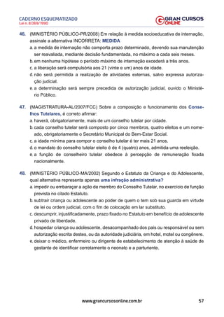 57
Lei n. 8.069/1990
CADERNO ESQUEMATIZADO
www.grancursosonline.com.br
46. (MINISTÉRIO PÚBLICO-PR/2008) Em relação à medida socioeducativa de internação,
assinale a alternativa INCORRETA: MEDIDA
a. a medida de internação não comporta prazo determinado, devendo sua manutenção
ser reavaliada, mediante decisão fundamentada, no máximo a cada seis meses.
b. em nenhuma hipótese o período máximo de internação excederá a três anos.
c. a liberação será compulsória aos 21 (vinte e um) anos de idade.
d. não será permitida a realização de atividades externas, salvo expressa autoriza-
ção judicial.
e. a determinação será sempre precedida de autorização judicial, ouvido o Ministé-
rio Público.
47. (MAGISTRATURA-AL/2007/FCC) Sobre a composição e funcionamento dos Conse-
lhos Tutelares, é correto afirmar:
a. haverá, obrigatoriamente, mais de um conselho tutelar por cidade.
b. cada conselho tutelar será composto por cinco membros, quatro eleitos e um nome-
ado, obrigatoriamente o Secretário Municipal do Bem-Estar Social.
c. a idade mínima para compor o conselho tutelar é ter mais 21 anos.
d. o mandato do conselho tutelar eleito é de 4 (quatro) anos, admitida uma reeleição.
e. a função de conselheiro tutelar obedece à percepção de remuneração fixada
nacionalmente.
48. (MINISTÉRIO PÚBLICO-MA/2002) Segundo o Estatuto da Criança e do Adolescente,
qual alternativa representa apenas uma infração administrativa?
a. impedir ou embaraçar a ação de membro do Conselho Tutelar, no exercício de função
prevista no citado Estatuto.
b. subtrair criança ou adolescente ao poder de quem o tem sob sua guarda em virtude
de lei ou ordem judicial, com o fim de colocação em lar substituto.
c. descumprir, injustificadamente, prazo fixado no Estatuto em benefício de adolescente
privado de liberdade.
d. hospedar criança ou adolescente, desacompanhado dos pais ou responsável ou sem
autorização escrita destes, ou da autoridade judiciária, em hotel, motel ou congênere.
e. deixar o médico, enfermeiro ou dirigente de estabelecimento de atenção à saúde de
gestante de identificar corretamente o neonato e a parturiente.
 