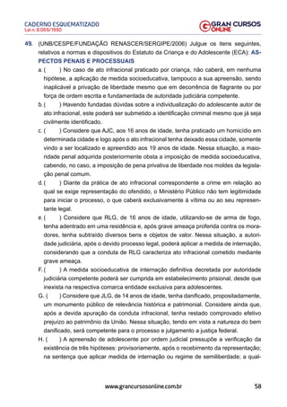 58
Lei n. 8.069/1990
CADERNO ESQUEMATIZADO
www.grancursosonline.com.br
49. (UNB/CESPE/FUNDAÇÃO RENASCER/SERGIPE/2006) Julgue os itens seguintes,
relativos a normas e dispositivos do Estatuto da Criança e do Adolescente (ECA): AS-
PECTOS PENAIS E PROCESSUAIS
a. ( ) No caso de ato infracional praticado por criança, não caberá, em nenhuma
hipótese, a aplicação de medida socioeducativa, tampouco a sua apreensão, sendo
inaplicável a privação de liberdade mesmo que em decorrência de flagrante ou por
força de ordem escrita e fundamentada de autoridade judiciária competente.
b. ( ) Havendo fundadas dúvidas sobre a individualização do adolescente autor de
ato infracional, este poderá ser submetido a identificação criminal mesmo que já seja
civilmente identificado.
c. ( ) Considere que AJC, aos 16 anos de idade, tenha praticado um homicídio em
determinada cidade e logo após o ato infracional tenha deixado essa cidade, somente
vindo a ser localizado e apreendido aos 19 anos de idade. Nessa situação, a maio-
ridade penal adquirida posteriormente obsta a imposição de medida socioeducativa,
cabendo, no caso, a imposição de pena privativa de liberdade nos moldes da legisla-
ção penal comum.
d. ( ) Diante da prática de ato infracional correspondente a crime em relação ao
qual se exige representação do ofendido, o Ministério Público não tem legitimidade
para iniciar o processo, o que caberá exclusivamente à vítima ou ao seu represen-
tante legal.
e. ( ) Considere que RLG, de 16 anos de idade, utilizando-se de arma de fogo,
tenha adentrado em uma residência e, após grave ameaça proferida contra os mora-
dores, tenha subtraído diversos bens e objetos de valor. Nessa situação, a autori-
dade judiciária, após o devido processo legal, poderá aplicar a medida de internação,
considerando que a conduta de RLG caracteriza ato infracional cometido mediante
grave ameaça.
F. ( ) A medida socioeducativa de internação definitiva decretada por autoridade
judiciária competente poderá ser cumprida em estabelecimento prisional, desde que
inexista na respectiva comarca entidade exclusiva para adolescentes.
G. ( ) Considere que JLG, de 14 anos de idade, tenha danificado, propositadamente,
um monumento público de relevância histórica e patrimonial. Considere ainda que,
após a devida apuração da conduta infracional, tenha restado comprovado efetivo
prejuízo ao patrimônio da União. Nessa situação, tendo em vista a natureza do bem
danificado, será competente para o processo e julgamento a justiça federal.
H. ( ) A apreensão de adolescente por ordem judicial pressupõe a verificação da
existência de três hipóteses: provisoriamente, após o recebimento da representação;
na sentença que aplicar medida de internação ou regime de semiliberdade; a qual-
 