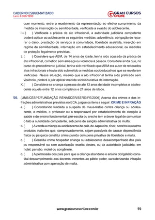 59
Lei n. 8.069/1990
CADERNO ESQUEMATIZADO
www.grancursosonline.com.br
quer momento, entre o recebimento da representação eo efetivo cumprimento da
medida de internação ou semiliberdade, verificada a evasão do adolescente.
I – ( ) Verificada a prática de ato infracional, a autoridade judiciária competente
poderá aplicar ao adolescente as seguintes medidas: advertência, obrigação de repa-
rar o dano, prestação de serviços à comunidade, liberdade assistida, inserção em
regime de semiliberdade, internação em estabelecimento educacional, ou medidas
de proteção legalmente previstas.
J. ( ) Considere que ABM, de 14 anos de idade, tenha sido acusado da prática de
ato infracional, cometido sem ameaça ou violência à pessoa. Considere ainda que, no
curso do procedimento judicial, tenha sido verificado que ABM era autor de reiterados
atos infracionais e havia sido submetido a medidas socioeducativas que se revelaram
ineficazes. Nessa situação, mesmo que o ato infracional tenha sido praticado sem
violência, poderá o juiz aplicar medida socioeducativa de internação.
K.( ) Considera-se criança a pessoa de até 12 anos de idade incompletos e adoles-
cente aquela entre 12 anos completos e 21 anos de idade.
50. (UNB/CESPE/FUNDAÇÃO RENASCER/SERGIPE/2006) Acerca dos crimes e das in-
frações administrativas previstos no ECA, julgue os itens a seguir: CRIME E INFRAÇÃO
a. ( ) Constatando fundada a suspeita de maus-tratos contra criança ou adoles-
cente, o médico, o professor ou o responsável por estabelecimento de atenção à
saúde e de ensino fundamental, pré-escola ou creche tem o dever legal de comunicar
o fato a autoridade competente, sob pena de sanção administrativa de multa.
b. ( )Avenda a criança ou adolescente de cola-de-sapateiro, tíner, benzina ou outros
produtos inalantes que, comprovadamente, sejam passíveis de causar dependência
física ou psíquica constitui crime punido com pena privativa de liberdade e multa.
c. ( ) Constitui crime hospedar criança ou adolescente desacompanhado dos pais
ou responsável ou sem autorização escrita destes, ou da autoridade judiciária, em
hotel, pensão, motel ou congênere.
d. ( ) A permissão dos pais para que a criança abandone o ensino obrigatório cons-
titui descumprimento aos deveres inerentes ao pátrio poder, caracterizando infração
administrativa com apenação de multa.
 