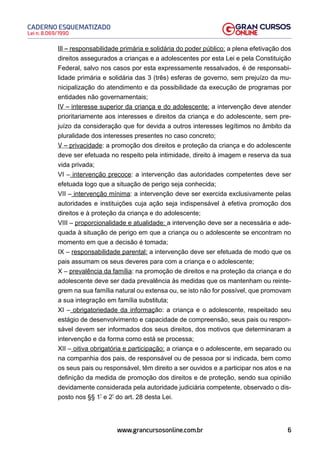 6
Lei n. 8.069/1990
CADERNO ESQUEMATIZADO
www.grancursosonline.com.br
III – responsabilidade primária e solidária do poder público: a plena efetivação dos
direitos assegurados a crianças e a adolescentes por esta Lei e pela Constituição
Federal, salvo nos casos por esta expressamente ressalvados, é de responsabi-
lidade primária e solidária das 3 (três) esferas de governo, sem prejuízo da mu-
nicipalização do atendimento e da possibilidade da execução de programas por
entidades não governamentais;
IV – interesse superior da criança e do adolescente: a intervenção deve atender
prioritariamente aos interesses e direitos da criança e do adolescente, sem pre-
juízo da consideração que for devida a outros interesses legítimos no âmbito da
pluralidade dos interesses presentes no caso concreto;
V – privacidade: a promoção dos direitos e proteção da criança e do adolescente
deve ser efetuada no respeito pela intimidade, direito à imagem e reserva da sua
vida privada;
VI – intervenção precoce: a intervenção das autoridades competentes deve ser
efetuada logo que a situação de perigo seja conhecida;
VII – intervenção mínima: a intervenção deve ser exercida exclusivamente pelas
autoridades e instituições cuja ação seja indispensável à efetiva promoção dos
direitos e à proteção da criança e do adolescente;
VIII – proporcionalidade e atualidade: a intervenção deve ser a necessária e ade-
quada à situação de perigo em que a criança ou o adolescente se encontram no
momento em que a decisão é tomada;
IX – responsabilidade parental: a intervenção deve ser efetuada de modo que os
pais assumam os seus deveres para com a criança e o adolescente;
X – prevalência da família: na promoção de direitos e na proteção da criança e do
adolescente deve ser dada prevalência às medidas que os mantenham ou reinte-
grem na sua família natural ou extensa ou, se isto não for possível, que promovam
a sua integração em família substituta;
XI – obrigatoriedade da informação: a criança e o adolescente, respeitado seu
estágio de desenvolvimento e capacidade de compreensão, seus pais ou respon-
sável devem ser informados dos seus direitos, dos motivos que determinaram a
intervenção e da forma como está se processa;
XII – oitiva obrigatória e participação: a criança e o adolescente, em separado ou
na companhia dos pais, de responsável ou de pessoa por si indicada, bem como
os seus pais ou responsável, têm direito a ser ouvidos e a participar nos atos e na
definição da medida de promoção dos direitos e de proteção, sendo sua opinião
devidamente considerada pela autoridade judiciária competente, observado o dis-
posto nos §§ 1º
e 2º
do art. 28 desta Lei.
 