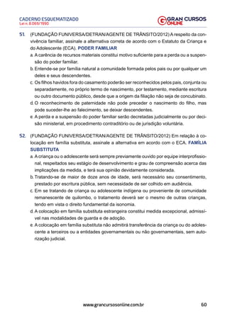 60
Lei n. 8.069/1990
CADERNO ESQUEMATIZADO
www.grancursosonline.com.br
51. (FUNDAÇÃO FUNIVERSA/DETRAN/AGENTE DE TRÂNSITO/2012) A respeito da con-
vivência familiar, assinale a alternativa correta de acordo com o Estatuto da Criança e
do Adolescente (ECA). PODER FAMILIAR
a. A carência de recursos materiais constitui motivo suficiente para a perda ou a suspen-
são do poder familiar.
b. Entende-se por família natural a comunidade formada pelos pais ou por qualquer um
deles e seus descendentes.
c. Os filhos havidos fora do casamento poderão ser reconhecidos pelos pais, conjunta ou
separadamente, no próprio termo de nascimento, por testamento, mediante escritura
ou outro documento público, desde que a origem da filiação não seja de concubinato.
d. O reconhecimento de paternidade não pode preceder o nascimento do filho, mas
pode suceder-lhe ao falecimento, se deixar descendentes.
e. A perda e a suspensão do poder familiar serão decretadas judicialmente ou por deci-
são ministerial, em procedimento contraditório ou de jurisdição voluntária.
52. (FUNDAÇÃO FUNIVERSA/DETRAN/AGENTE DE TRÂNSITO/2012) Em relação à co-
locação em família substituta, assinale a alternativa em acordo com o ECA. FAMÍLIA
SUBSTITUTA
a. A criança ou o adolescente será sempre previamente ouvido por equipe interprofissio-
nal, respeitados seu estágio de desenvolvimento e grau de compreensão acerca das
implicações da medida, e terá sua opinião devidamente considerada.
b. Tratando-se de maior de doze anos de idade, será necessário seu consentimento,
prestado por escritura pública, sem necessidade de ser colhido em audiência.
c. Em se tratando de criança ou adolescente indígena ou proveniente de comunidade
remanescente de quilombo, o tratamento deverá ser o mesmo de outras crianças,
tendo em vista o direito fundamental da isonomia.
d. A colocação em família substituta estrangeira constitui medida excepcional, admissí-
vel nas modalidades de guarda e de adoção.
e. A colocação em família substituta não admitirá transferência da criança ou do adoles-
cente a terceiros ou a entidades governamentais ou não governamentais, sem auto-
rização judicial.
 