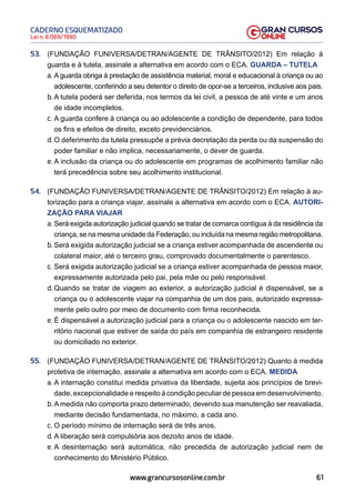61
Lei n. 8.069/1990
CADERNO ESQUEMATIZADO
www.grancursosonline.com.br
53. (FUNDAÇÃO FUNIVERSA/DETRAN/AGENTE DE TRÂNSITO/2012) Em relação à
guarda e à tutela, assinale a alternativa em acordo com o ECA. GUARDA – TUTELA
a. A guarda obriga à prestação de assistência material, moral e educacional à criança ou ao
adolescente, conferindo a seu detentor o direito de opor-se a terceiros, inclusive aos pais.
b. A tutela poderá ser deferida, nos termos da lei civil, a pessoa de até vinte e um anos
de idade incompletos.
c. A guarda confere à criança ou ao adolescente a condição de dependente, para todos
os fins e efeitos de direito, exceto previdenciários.
d. O deferimento da tutela pressupõe a prévia decretação da perda ou da suspensão do
poder familiar e não implica, necessariamente, o dever de guarda.
e. A inclusão da criança ou do adolescente em programas de acolhimento familiar não
terá precedência sobre seu acolhimento institucional.
54. (FUNDAÇÃO FUNIVERSA/DETRAN/AGENTE DE TRÂNSITO/2012) Em relação à au-
torização para a criança viajar, assinale a alternativa em acordo com o ECA. AUTORI-
ZAÇÃO PARA VIAJAR
a. Será exigida autorização judicial quando se tratar de comarca contígua à da residência da
criança, se na mesma unidade da Federação, ou incluída na mesma região metropolitana.
b. Será exigida autorização judicial se a criança estiver acompanhada de ascendente ou
colateral maior, até o terceiro grau, comprovado documentalmente o parentesco.
c. Será exigida autorização judicial se a criança estiver acompanhada de pessoa maior,
expressamente autorizada pelo pai, pela mãe ou pelo responsável.
d. Quando se tratar de viagem ao exterior, a autorização judicial é dispensável, se a
criança ou o adolescente viajar na companhia de um dos pais, autorizado expressa-
mente pelo outro por meio de documento com firma reconhecida.
e. É dispensável a autorização judicial para a criança ou o adolescente nascido em ter-
ritório nacional que estiver de saída do país em companhia de estrangeiro residente
ou domiciliado no exterior.
55. (FUNDAÇÃO FUNIVERSA/DETRAN/AGENTE DE TRÂNSITO/2012) Quanto à medida
protetiva de internação, assinale a alternativa em acordo com o ECA. MEDIDA
a. A internação constitui medida privativa da liberdade, sujeita aos princípios de brevi-
dade, excepcionalidade e respeito à condição peculiar de pessoa em desenvolvimento.
b. A medida não comporta prazo determinado, devendo sua manutenção ser reavaliada,
mediante decisão fundamentada, no máximo, a cada ano.
c. O período mínimo de internação será de três anos.
d. A liberação será compulsória aos dezoito anos de idade.
e. A desinternação será automática, não precedida de autorização judicial nem de
conhecimento do Ministério Público.
 