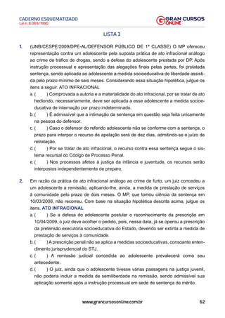 62
Lei n. 8.069/1990
CADERNO ESQUEMATIZADO
www.grancursosonline.com.br
LISTA 3
1. (UNB/CESPE/2009/DPE-AL/DEFENSOR PÚBLICO DE 1ª CLASSE) O MP ofereceu
representação contra um adolescente pela suposta prática de ato infracional análogo
ao crime de tráfico de drogas, sendo a defesa do adolescente prestada por DP. Após
instrução processual e apresentação das alegações finais pelas partes, foi prolatada
sentença, sendo aplicada ao adolescente a medida socioeducativa de liberdade assisti-
da pelo prazo mínimo de seis meses. Considerando essa situação hipotética, julgue os
itens a seguir. ATO INFRACIONAL
a. ( ) Comprovada a autoria e a materialidade do ato infracional, por se tratar de ato
hediondo, necessariamente, deve ser aplicada a esse adolescente a medida socioe-
ducativa de internação por prazo indeterminado.
b. ( ) É admissível que a intimação da sentença em questão seja feita unicamente
na pessoa do defensor.
c. ( ) Caso o defensor do referido adolescente não se conforme com a sentença, o
prazo para interpor o recurso de apelação será de dez dias, admitindo-se o juízo de
retratação.
d. ( ) Por se tratar de ato infracional, o recurso contra essa sentença segue o sis-
tema recursal do Código de Processo Penal.
e. ( ) Nos processos afetos à justiça da infância e juventude, os recursos serão
interpostos independentemente de preparo.
2. Em razão da prática de ato infracional análogo ao crime de furto, um juiz concedeu a
um adolescente a remissão, aplicando-lhe, ainda, a medida de prestação de serviços
à comunidade pelo prazo de dois meses. O MP, que tomou ciência da sentença em
10/03/2008, não recorreu. Com base na situação hipotética descrita acima, julgue os
itens. ATO INFRACIONAL
a. ( ) Se a defesa do adolescente postular o reconhecimento da prescrição em
10/04/2009, o juiz deve acolher o pedido, pois, nessa data, já se operou a prescrição
da pretensão executória socioeducativa do Estado, devendo ser extinta a medida de
prestação de serviços à comunidade.
b. ( ) A prescrição penal não se aplica a medidas socioeducativas, consoante enten-
dimento jurisprudencial do STJ.
c. ( ) A remissão judicial concedida ao adolescente prevalecerá como seu
antecedente.
d. ( ) O juiz, ainda que o adolescente tivesse várias passagens na justiça juvenil,
não poderia incluir a medida de semiliberdade na remissão, sendo admissível sua
aplicação somente após a instrução processual em sede de sentença de mérito.
 