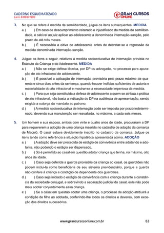 63
Lei n. 8.069/1990
CADERNO ESQUEMATIZADO
www.grancursosonline.com.br
3. No que se refere à medida de semiliberdade, julgue os itens subsequentes. MEDIDA
a. ( ) Em caso de descumprimento reiterado e injustificado da medida de semiliber-
dade, é cabível ao juiz aplicar ao adolescente a denominada internação-sanção, pelo
prazo de até três meses.
b. ( ) É necessária a oitiva do adolescente antes de decretar-se a regressão da
medida denominada internação-sanção.
4. Julgue os itens a seguir, relativos à medida socioeducativa de internação prevista no
Estatuto da Criança e do Adolescente. MEDIDA
a. ( ) Não se exige defesa técnica, por DP ou advogado, no processo para apura-
ção de ato infracional de adolescente.
b. ( ) É possível a aplicação de internação provisória pelo prazo máximo de qua-
renta e cinco dias antes da sentença, quando houver indícios suficientes de autoria e
materialidade do ato infracional e mostrar-se a necessidade imperiosa da medida.
c. ( ) Para que seja constituída a defesa de adolescente a quem se atribua a prática
de ato infracional, não basta a indicação do DP na audiência de apresentação, sendo
exigida a outorga do mandato ao patrono.
d. ( ) A medida socioeducativa de internação pode ser imposta por prazo indetermi-
nado, devendo sua manutenção ser reavaliada, no máximo, a cada seis meses.
5. Um homem e sua esposa, ambos com vinte e quatro anos de idade, procuraram a DP
para requererem a adoção de uma criança inserida no cadastro de adoção da comarca
de Maceió. O casal estava devidamente inscrito no cadastro da comarca. Julgue os
itens tendo como referência a situação hipotética apresentada acima. ADOÇÃO
a. ( ) A adoção deve ser precedida de estágio de convivência entre adotando e ado-
tante, não podendo o estágio ser dispensado.
b. ( ) Só é permitido ao casal em questão adotar criança que tenha, no máximo, oito
anos de idade.
c. ( ) Caso seja deferida a guarda provisória da criança ao casal, os guardiões não
podem inclui-la como beneficiária de seu sistema previdenciário, porque a guarda
não confere à criança a condição de dependente dos guardiões.
d. ( ) Caso seja iniciado o estágio de convivência com a criança durante a constân-
cia da sociedade conjugal, e sobrevindo a separação judicial do casal, este não pode
mais adotar conjuntamente essa criança.
e. ( ) Se o casal em questão adotar uma criança, o processo de adoção atribuirá a
condição de filho ao adotado, conferindo-lhe todos os direitos e deveres, com exce-
ção dos direitos sucessórios.
 