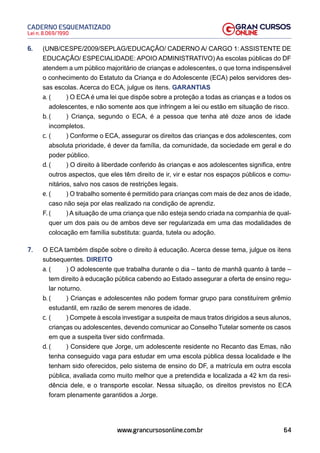 64
Lei n. 8.069/1990
CADERNO ESQUEMATIZADO
www.grancursosonline.com.br
6. (UNB/CESPE/2009/SEPLAG/EDUCAÇÃO/ CADERNO A/ CARGO 1: ASSISTENTE DE
EDUCAÇÃO/ ESPECIALIDADE: APOIO ADMINISTRATIVO) As escolas públicas do DF
atendem a um público majoritário de crianças e adolescentes, o que torna indispensável
o conhecimento do Estatuto da Criança e do Adolescente (ECA) pelos servidores des-
sas escolas. Acerca do ECA, julgue os itens. GARANTIAS
a. ( ) O ECA é uma lei que dispõe sobre a proteção a todas as crianças e a todos os
adolescentes, e não somente aos que infringem a lei ou estão em situação de risco.
b. ( ) Criança, segundo o ECA, é a pessoa que tenha até doze anos de idade
incompletos.
c. ( ) Conforme o ECA, assegurar os direitos das crianças e dos adolescentes, com
absoluta prioridade, é dever da família, da comunidade, da sociedade em geral e do
poder público.
d. ( ) O direito à liberdade conferido às crianças e aos adolescentes significa, entre
outros aspectos, que eles têm direito de ir, vir e estar nos espaços públicos e comu-
nitários, salvo nos casos de restrições legais.
e. ( ) O trabalho somente é permitido para crianças com mais de dez anos de idade,
caso não seja por elas realizado na condição de aprendiz.
F. ( ) A situação de uma criança que não esteja sendo criada na companhia de qual-
quer um dos pais ou de ambos deve ser regularizada em uma das modalidades de
colocação em família substituta: guarda, tutela ou adoção.
7. O ECA também dispõe sobre o direito à educação. Acerca desse tema, julgue os itens
subsequentes. DIREITO
a. ( ) O adolescente que trabalha durante o dia – tanto de manhã quanto à tarde –
tem direito à educação pública cabendo ao Estado assegurar a oferta de ensino regu-
lar noturno.
b. ( ) Crianças e adolescentes não podem formar grupo para constituírem grêmio
estudantil, em razão de serem menores de idade.
c. ( ) Compete à escola investigar a suspeita de maus tratos dirigidos a seus alunos,
crianças ou adolescentes, devendo comunicar ao Conselho Tutelar somente os casos
em que a suspeita tiver sido confirmada.
d. ( ) Considere que Jorge, um adolescente residente no Recanto das Emas, não
tenha conseguido vaga para estudar em uma escola pública dessa localidade e lhe
tenham sido oferecidos, pelo sistema de ensino do DF, a matrícula em outra escola
pública, avaliada como muito melhor que a pretendida e localizada a 42 km da resi-
dência dele, e o transporte escolar. Nessa situação, os direitos previstos no ECA
foram plenamente garantidos a Jorge.
 