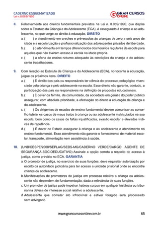 65
Lei n. 8.069/1990
CADERNO ESQUEMATIZADO
www.grancursosonline.com.br
8. Relativamente aos direitos fundamentais previstos na Lei n. 8.069/1990, que dispõe
sobre o Estatuto da Criança e do Adolescente (ECA), é assegurado à criança e ao ado-
lescente, no que tange ao direito à educação, DIREITO
a. ( ) o atendimento em creches e pré-escolas às crianças de zero a seis anos de
idade e a escolarização e profissionalização dos adolescentes privados de liberdade.
b. ( ) o atendimento em tempos diferenciados dos horários regulares da escola para
aqueles que não tiveram acesso à escola na idade própria.
c. ( ) a oferta de ensino noturno adequado às condições da criança e do adoles-
cente trabalhadores.
9. Com relação ao Estatuto da Criança e do Adolescente (ECA), no tocante à educação,
julgue os próximos itens. DIREITO
a. ( ) É direito dos pais ou responsáveis ter ciência do processo pedagógico viven-
ciado pela criança e pelo adolescente na escola. Esse direito não garante, contudo, a
participação dos pais ou responsáveis na definição de propostas educacionais.
b. ( ) É dever da família, da comunidade, da sociedade em geral e do poder público
assegurar, com absoluta prioridade, a efetivação do direito à educação da criança e
do adolescente.
c. ( ) Os dirigentes de escolas de ensino fundamental devem comunicar ao conse-
lho tutelar os casos de maus tratos à criança ou ao adolescente matriculados na sua
escola, bem como os casos de faltas injustificadas, evasão escolar e elevados índi-
ces de repetência.
d. ( ) É dever do Estado assegurar à criança e ao adolescente o atendimento no
ensino fundamental. Esse atendimento não garante o fornecimento de material esco-
lar, transporte, alimentação nem assistência à saúde.
10. (UNB/CESPE/2008/SEPLAG/SEDS-MG/CADERNO VERDE/CARGO: AGENTE DE
SEGURANÇA SOCIOEDUCATIVO) Assinale a opção correta a respeito do acesso à
justiça, como previsto no ECA. GARANTIA
a. O promotor de justiça, no exercício de suas funções, deve requisitar autorização por
escrito da autoridade judiciária para ter acesso a unidade prisional onde se encontre
criança ou adolescente.
b. Manifestações de promotores de justiça em processo relativo a criança ou adoles-
cente não dependem de fundamentação, dada a relevância de suas funções.
c. Um promotor de justiça pode impetrar habeas corpus em qualquer instância ou tribu-
nal na defesa de interesse social relativo a adolescente.
d. Adolescente que cometer ato infracional e estiver foragido será processado
sem advogado.
 