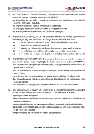 68
Lei n. 8.069/1990
CADERNO ESQUEMATIZADO
www.grancursosonline.com.br
16. (DEFENSORIA/DEFRN/2006/TALENTO) Constituem medidas aplicáveis aos adoles-
centes em caso de prática de ato infracional: MEDIDA
a. a imposição de matrícula e frequência obrigatória em estabelecimento oficial de
ensino e a liberdade assistida.
b. a liberdade assistida, o abrigo em entidade, e detenção.
c. a prestação de serviços à comunidade e o abrigo em entidade.
d. a internação em estabelecimento educacional e detenção.
17. (DEFENSORIA/DEFSP/2006/FCC) As atividades externas na medida socioeducativa
de internação, segundo o Estatuto da Criança e do Adolescente, MEDIDA
a. ( ) se não proibidas pelo juiz, ficam a critério da entidade de internação.
b. ( ) dependem de autorização judicial.
c. ( ) não são cabíveis na internação por descumprimento de medida anterior.
d. ( ) são deferidas para viabilizar a transição para medida mais branda.
e. ( ) dependem do envio, ao juiz, de prévia avaliação psicossocial do adolescente.
18. (DEFENSORIA/DEFSP/2007/FCC) Dentre os critérios expressamente previstos no
ECA a serem considerados na aplicação da medida socioeducativa, tem-se GARANTIA
a. as necessidades pedagógicas do adolescente, sua capacidade de cumprimento e a
gravidade da infração.
b. as circunstâncias da infração, o respaldo familiar do adolescente e sua capacidade de
cumprimento.
c. a gravidade e as circunstâncias da infração e a personalidade do adolescente.
d. as circunstâncias da infração, o contexto social do adolescente e a necessidade impe-
riosa da medida.
e. as necessidades pedagógicas, o respaldo familiar e a idade do adolescente.
19. (DEFENSORIA/DEFSP/2007/FCC) Em proteção a adolescentes apreendidos pela prá-
tica de ato infracional, prevê expressamente o ECA a ATO INFRACIONAL
a. proibição do uso de algemas.
b. responsabilidade administrativa da autoridade que não comunicar a apreensão aos
pais ou responsável.
c. apresentação imediata do jovem apreendido em flagrante à autoridade judiciária.
d. proibição da divulgação, pelos meios de comunicação, do nome, das iniciais do nome
e do apelido do suspeito.
e. impossibilidade do transporte em viatura policial comum.
 