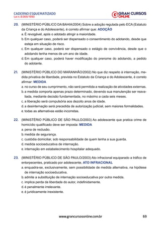 69
Lei n. 8.069/1990
CADERNO ESQUEMATIZADO
www.grancursosonline.com.br
20. (MINISTÉRIO PÚBLICO DA BAHIA/2004) Sobre a adoção regulada pelo ECA (Estatuto
da Criança e do Adolescente), é correto afirmar que: ADOÇÃO
a. É revogável, após o adotado atingir a maioridade.
b. Em qualquer caso, poderá ser dispensado o consentimento do adotando, desde que
esteja em situação de risco.
c. Em qualquer caso, poderá ser dispensado o estágio de convivência, desde que o
adotando tenha menos de um ano de idade.
d. Em qualquer caso, poderá haver modificação do prenome do adotando, a pedido
do adotante.
21. (MINISTÉRIO PÚBLICO DO MARANHÃO/2002) No que diz respeito à internação, me-
dida privativa de liberdade, prevista no Estatuto da Criança e do Adolescente, é correto
afirmar: MEDIDA
a. no curso de seu cumprimento, não será permitida a realização de atividades externas.
b. a medida comporta apenas prazo determinado, devendo sua manutenção ser reava-
liada, mediante decisão fundamentada, no máximo a cada seis meses.
c. a liberação será compulsória aos dezoito anos de idade.
d. a desinternação será precedida de autorização judicial, sem maiores formalidades.
e. todas as alternativas estão incorretas.
22. (MINISTÉRIO PÚBLICO DE SÃO PAULO/2003) Ao adolescente que pratica crime de
homicídio qualificado deve ser imposta: MEDIDA
a. pena de reclusão.
b. medida de segurança.
c. custódia domiciliar, sob responsabilidade de quem tenha a sua guarda.
d. medida socioeducativa de internação.
e. internação em estabelecimento hospitalar adequado.
23. (MINISTÉRIO PÚBLICO DE SÃO PAULO/2003) Ato infracional equiparado a tráfico de
entorpecentes, praticado por adolescente, ATO INFRACIONAL
a. enquadra-se, exclusivamente, sem possibilidade de medida alternativa, na hipótese
de internação socioeducativa.
b. admite a substituição de internação socioeducativa por outra medida.
c. implica perda da liberdade do autor, indefinidamente.
d. é penalmente irrelevante.
e. é juridicamente inexistente.
 