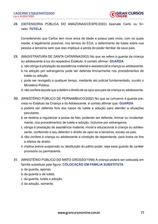71
Lei n. 8.069/1990
CADERNO ESQUEMATIZADO
www.grancursosonline.com.br
28. (DEFENSORIA PÚBLICA DO AMAZONAS/CESPE/2003) Assinale Certo ou Er-
rado: TUTELA
Considerando que Carlos tem nove anos de idade e possui pais vivos, com os quais
reside, é legalmente possível, nos termos do ECA, o deferimento de tutela sobre sua
pessoa a terceiros sem que isso implique a perda do poder familiar de seus pais.
29. (MAGISTRATURA DE SANTA CATARINA/2003) No que se refere à guarda da criança
ou adolescente à luz do respectivo Estatuto, é correto afirmar: GUARDA
a. não obriga à prestação de assistência material e assistencial à criança ou adolescente.
b. na adoção por estrangeiros pode ser deferida liminarmente nos procedimentos de
tutela ou adoção.
c. pode ser revogado a qualquer tempo, mediante ato judicial fundamentado, ouvido o
Ministério Público.
d. não confere àquele que a detém o direito de se opor aos pais da criança ou adolescente.
30. (MINISTÉRIO PÚBLICO DE PERNAMBUCO/2002) No que se concerne à guarda pre-
vista no Estatuto da Criança e do Adolescente, é correto afirmar que: GUARDA
a. poderá ser deferida fora dos casos de tutela e adoção para atender a situações
peculiares.
b. se destina a regularizar a posse de fato, podendo ser deferida, liminar ou incidental-
mente, nos procedimentos de tutela e adoção, inclusive por estrangeiros.
c. obriga à prestação de assistência material, moral e educacional à criança ou adoles-
cente, conferindo a seu detentor o direito de opor-se a terceiros, exceto os pais.
d. não confere à criança ou adolescente a condição de dependente, para todos os fins
e efeitos de direito.
e. implica prévia suspensão ou destituição do pátrio poder, seja essa guarda de caráter
provisório ou permanente.
31. (MINISTÉRIO PÚBLICO DO MATO GROSSO/1999) A criança poderá ser colocada em
família substituta pela figura: COLOCAÇÃO EM FAMILIA SUBSTITUTA
a. da guarda, apenas.
b. da guarda e da tutela.
c. da guarda, tutela e adoção.
d. da adoção, somente.
 