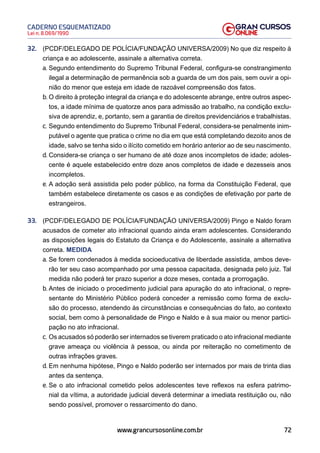72
Lei n. 8.069/1990
CADERNO ESQUEMATIZADO
www.grancursosonline.com.br
32. (PCDF/DELEGADO DE POLÍCIA/FUNDAÇÃO UNIVERSA/2009) No que diz respeito à
criança e ao adolescente, assinale a alternativa correta.
a. Segundo entendimento do Supremo Tribunal Federal, configura-se constrangimento
ilegal a determinação de permanência sob a guarda de um dos pais, sem ouvir a opi-
nião do menor que esteja em idade de razoável compreensão dos fatos.
b. O direito à proteção integral da criança e do adolescente abrange, entre outros aspec-
tos, a idade mínima de quatorze anos para admissão ao trabalho, na condição exclu-
siva de aprendiz, e, portanto, sem a garantia de direitos previdenciários e trabalhistas.
c. Segundo entendimento do Supremo Tribunal Federal, considera-se penalmente inim-
putável o agente que pratica o crime no dia em que está completando dezoito anos de
idade, salvo se tenha sido o ilícito cometido em horário anterior ao de seu nascimento.
d. Considera-se criança o ser humano de até doze anos incompletos de idade; adoles-
cente é aquele estabelecido entre doze anos completos de idade e dezesseis anos
incompletos.
e. A adoção será assistida pelo poder público, na forma da Constituição Federal, que
também estabelece diretamente os casos e as condições de efetivação por parte de
estrangeiros.
33. (PCDF/DELEGADO DE POLÍCIA/FUNDAÇÃO UNIVERSA/2009) Pingo e Naldo foram
acusados de cometer ato infracional quando ainda eram adolescentes. Considerando
as disposições legais do Estatuto da Criança e do Adolescente, assinale a alternativa
correta. MEDIDA
a. Se forem condenados à medida socioeducativa de liberdade assistida, ambos deve-
rão ter seu caso acompanhado por uma pessoa capacitada, designada pelo juiz. Tal
medida não poderá ter prazo superior a doze meses, contada a prorrogação.
b. Antes de iniciado o procedimento judicial para apuração do ato infracional, o repre-
sentante do Ministério Público poderá conceder a remissão como forma de exclu-
são do processo, atendendo às circunstâncias e consequências do fato, ao contexto
social, bem como à personalidade de Pingo e Naldo e à sua maior ou menor partici-
pação no ato infracional.
c. Os acusados só poderão ser internados se tiverem praticado o ato infracional mediante
grave ameaça ou violência à pessoa, ou ainda por reiteração no cometimento de
outras infrações graves.
d. Em nenhuma hipótese, Pingo e Naldo poderão ser internados por mais de trinta dias
antes da sentença.
e. Se o ato infracional cometido pelos adolescentes teve reflexos na esfera patrimo-
nial da vítima, a autoridade judicial deverá determinar a imediata restituição ou, não
sendo possível, promover o ressarcimento do dano.
 